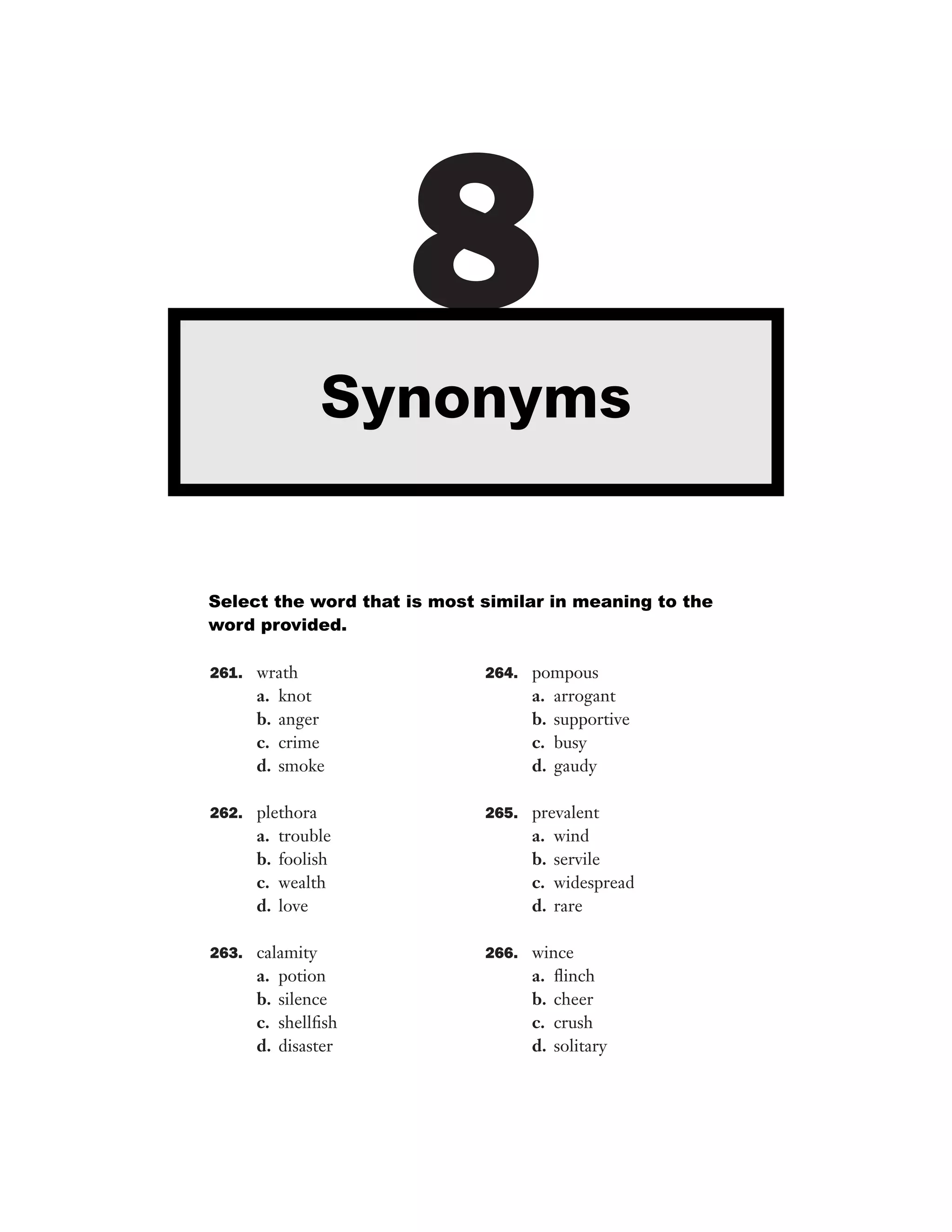 8
Synonyms

Select the word that is most similar in meaning to the
word provided.
261. wrath

a.
b.
c.
d.

knot
anger
crime
smoke

264. pompous

a.
b.
c.
d.

arrogant
supportive
busy
gaudy

262. plethora

265. prevalent

a.
b.
c.
d.

a.
b.
c.
d.

trouble
foolish
wealth
love

263. calamity

a.
b.
c.
d.

potion
silence
shellﬁsh
disaster

wind
servile
widespread
rare

266. wince

a.
b.
c.
d.

ﬂinch
cheer
crush
solitary

 