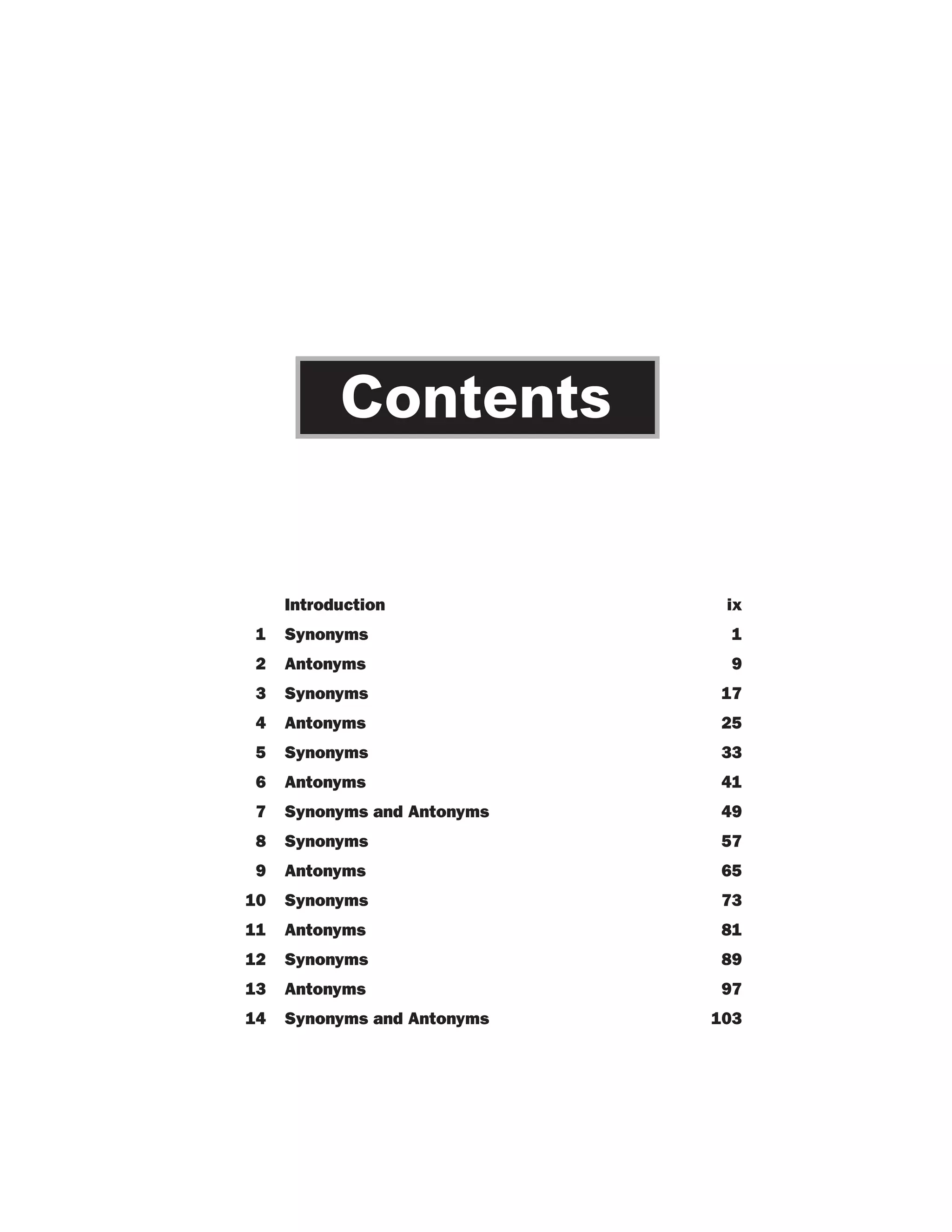Contents

Introduction

ix

1

Synonyms

1

2

Antonyms

9

3

Synonyms

17

4

Antonyms

25

5

Synonyms

33

6

Antonyms

41

7

Synonyms and Antonyms

49

8

Synonyms

57

9

Antonyms

65

10

Synonyms

73

11

Antonyms

81

12

Synonyms

89

13

Antonyms

97

14

Synonyms and Antonyms

103

 