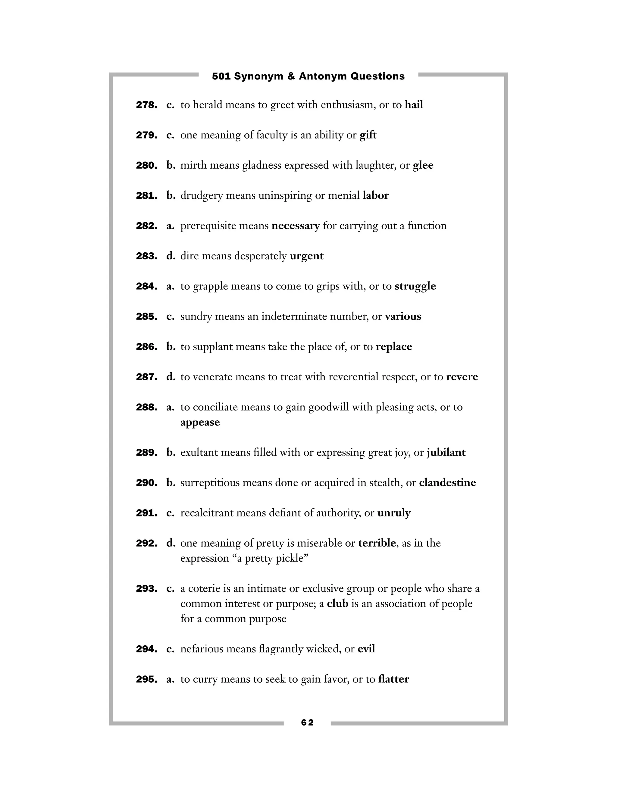 501 Synonym & Antonym Questions
278. c. to herald means to greet with enthusiasm, or to hail
279. c. one meaning of faculty is an ability or gift
280. b. mirth means gladness expressed with laughter, or glee
281. b. drudgery means uninspiring or menial labor
282. a. prerequisite means necessary for carrying out a function
283. d. dire means desperately urgent
284. a. to grapple means to come to grips with, or to struggle
285. c. sundry means an indeterminate number, or various
286. b. to supplant means take the place of, or to replace
287. d. to venerate means to treat with reverential respect, or to revere
288. a. to conciliate means to gain goodwill with pleasing acts, or to

appease
289. b. exultant means ﬁlled with or expressing great joy, or jubilant
290. b. surreptitious means done or acquired in stealth, or clandestine
291. c. recalcitrant means deﬁant of authority, or unruly
292. d. one meaning of pretty is miserable or terrible, as in the

expression “a pretty pickle’’
293. c. a coterie is an intimate or exclusive group or people who share a

common interest or purpose; a club is an association of people
for a common purpose
294. c. nefarious means ﬂagrantly wicked, or evil
295. a. to curry means to seek to gain favor, or to ﬂatter

62

 