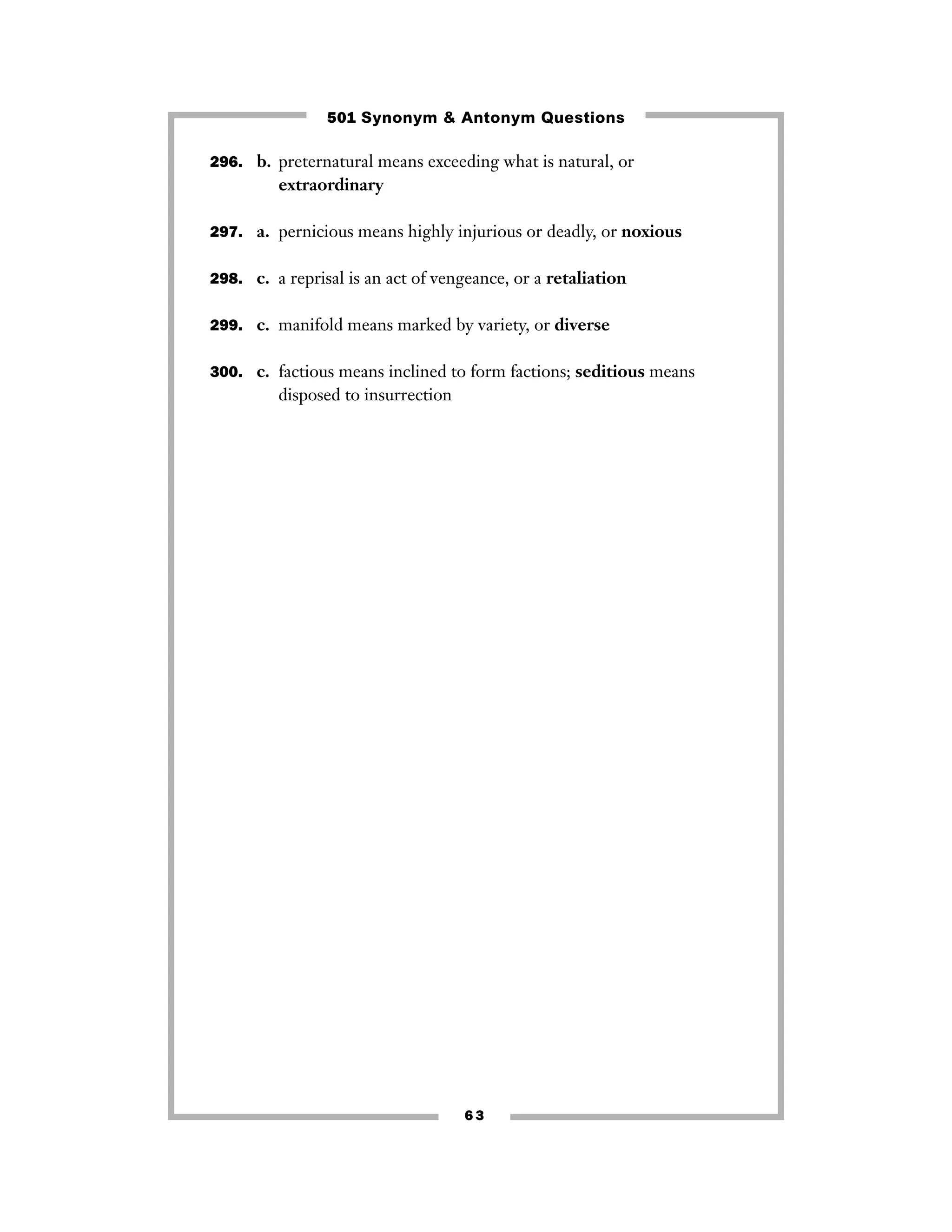 501 Synonym & Antonym Questions
296. b. preternatural means exceeding what is natural, or

extraordinary
297. a. pernicious means highly injurious or deadly, or noxious
298. c. a reprisal is an act of vengeance, or a retaliation
299. c. manifold means marked by variety, or diverse
300. c. factious means inclined to form factions; seditious means

disposed to insurrection

63

 