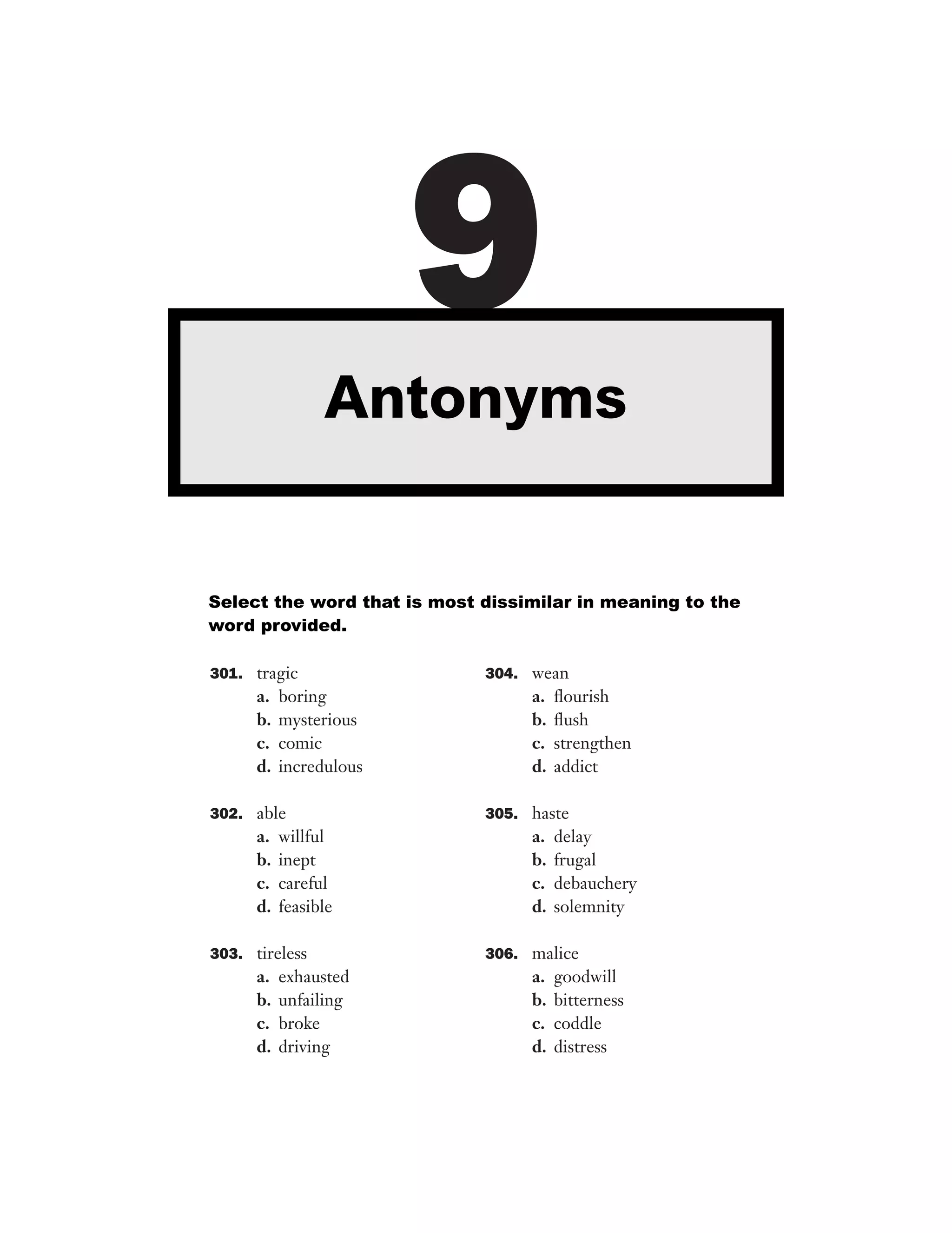 9
Antonyms

Select the word that is most dissimilar in meaning to the
word provided.
301. tragic

a.
b.
c.
d.

boring
mysterious
comic
incredulous

302. able

a.
b.
c.
d.

willful
inept
careful
feasible

303. tireless

a.
b.
c.
d.

exhausted
unfailing
broke
driving

304. wean

a.
b.
c.
d.

ﬂourish
ﬂush
strengthen
addict

305. haste

a.
b.
c.
d.

delay
frugal
debauchery
solemnity

306. malice

a.
b.
c.
d.

goodwill
bitterness
coddle
distress

 