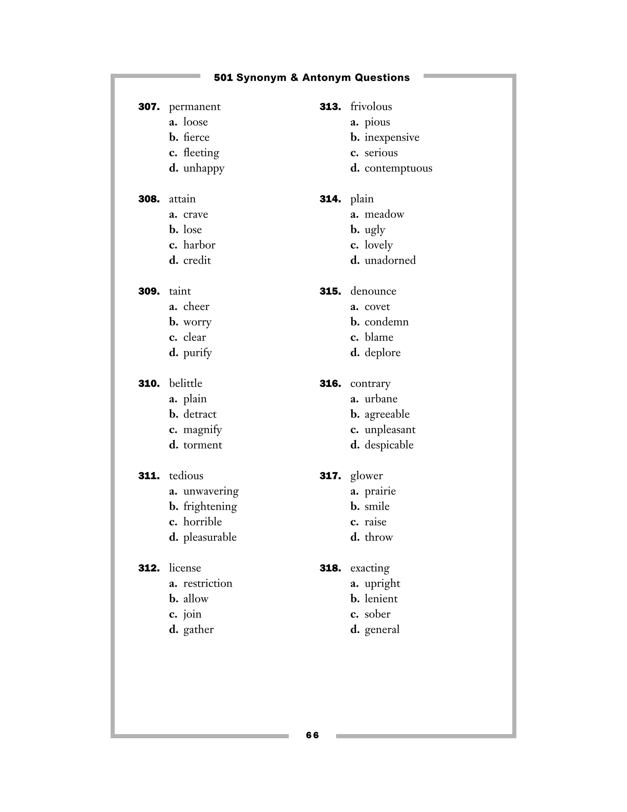 501 Synonym & Antonym Questions
307. permanent

a.
b.
c.
d.

313. frivolous

loose
ﬁerce
ﬂeeting
unhappy

a.
b.
c.
d.

308. attain

a.
b.
c.
d.

314. plain

crave
lose
harbor
credit

a.
b.
c.
d.

309. taint

a.
b.
c.
d.

cheer
worry
clear
purify

a.
b.
c.
d.

plain
detract
magnify
torment

a.
b.
c.
d.

urbane
agreeable
unpleasant
despicable

317. glower

unwavering
frightening
horrible
pleasurable

a.
b.
c.
d.

312. license

a.
b.
c.
d.

covet
condemn
blame
deplore

316. contrary

311. tedious

a.
b.
c.
d.

meadow
ugly
lovely
unadorned

315. denounce

310. belittle

a.
b.
c.
d.

pious
inexpensive
serious
contemptuous

prairie
smile
raise
throw

318. exacting

restriction
allow
join
gather

a.
b.
c.
d.

66

upright
lenient
sober
general

 