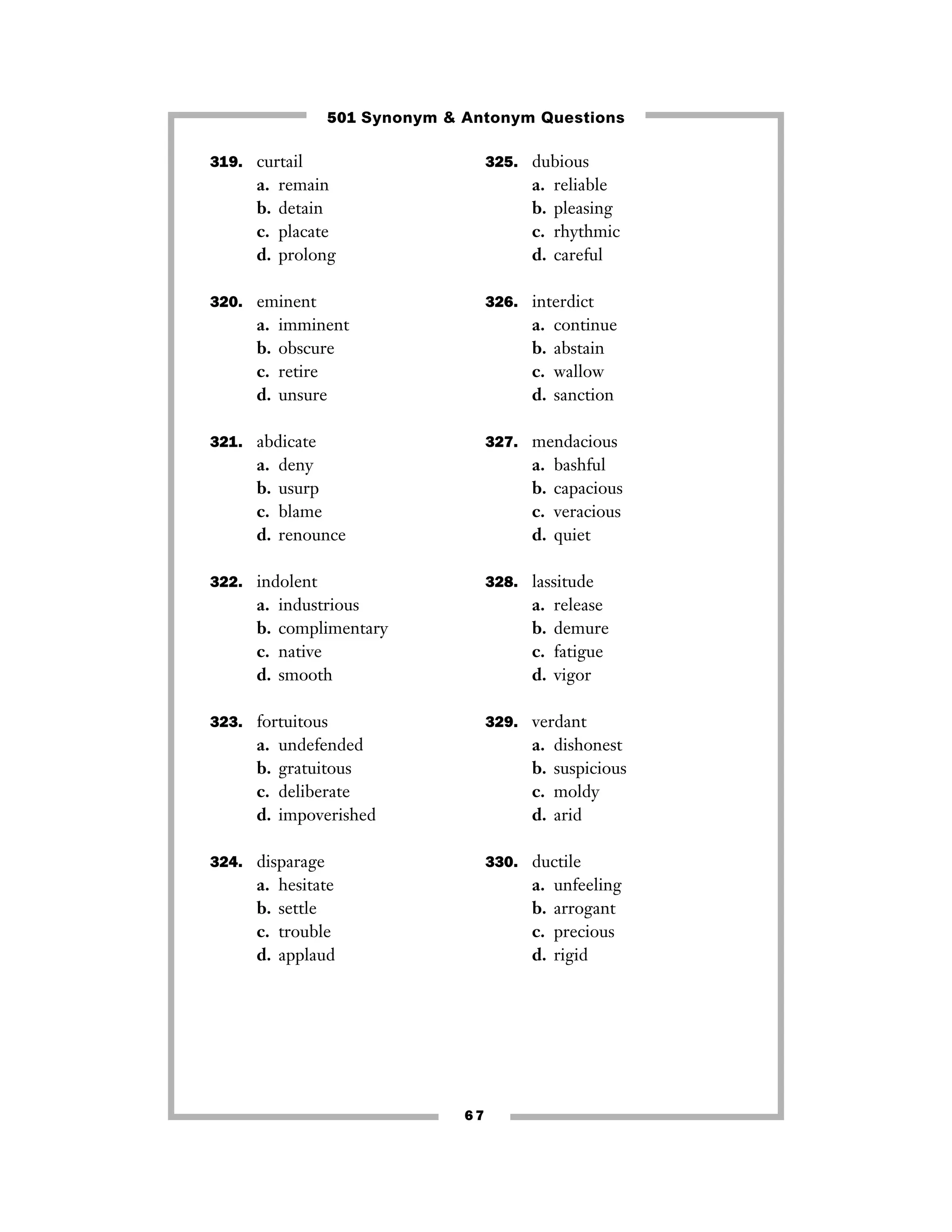 501 Synonym & Antonym Questions
319. curtail

a.
b.
c.
d.

325. dubious

remain
detain
placate
prolong

a.
b.
c.
d.

reliable
pleasing
rhythmic
careful

320. eminent

326. interdict

a.
b.
c.
d.

a.
b.
c.
d.

imminent
obscure
retire
unsure

321. abdicate

a.
b.
c.
d.

continue
abstain
wallow
sanction

327. mendacious

deny
usurp
blame
renounce

a.
b.
c.
d.

bashful
capacious
veracious
quiet

322. indolent

328. lassitude

a.
b.
c.
d.

a.
b.
c.
d.

industrious
complimentary
native
smooth

323. fortuitous

a.
b.
c.
d.

329. verdant

undefended
gratuitous
deliberate
impoverished

a.
b.
c.
d.

324. disparage

a.
b.
c.
d.

release
demure
fatigue
vigor

dishonest
suspicious
moldy
arid

330. ductile

hesitate
settle
trouble
applaud

a.
b.
c.
d.

67

unfeeling
arrogant
precious
rigid

 