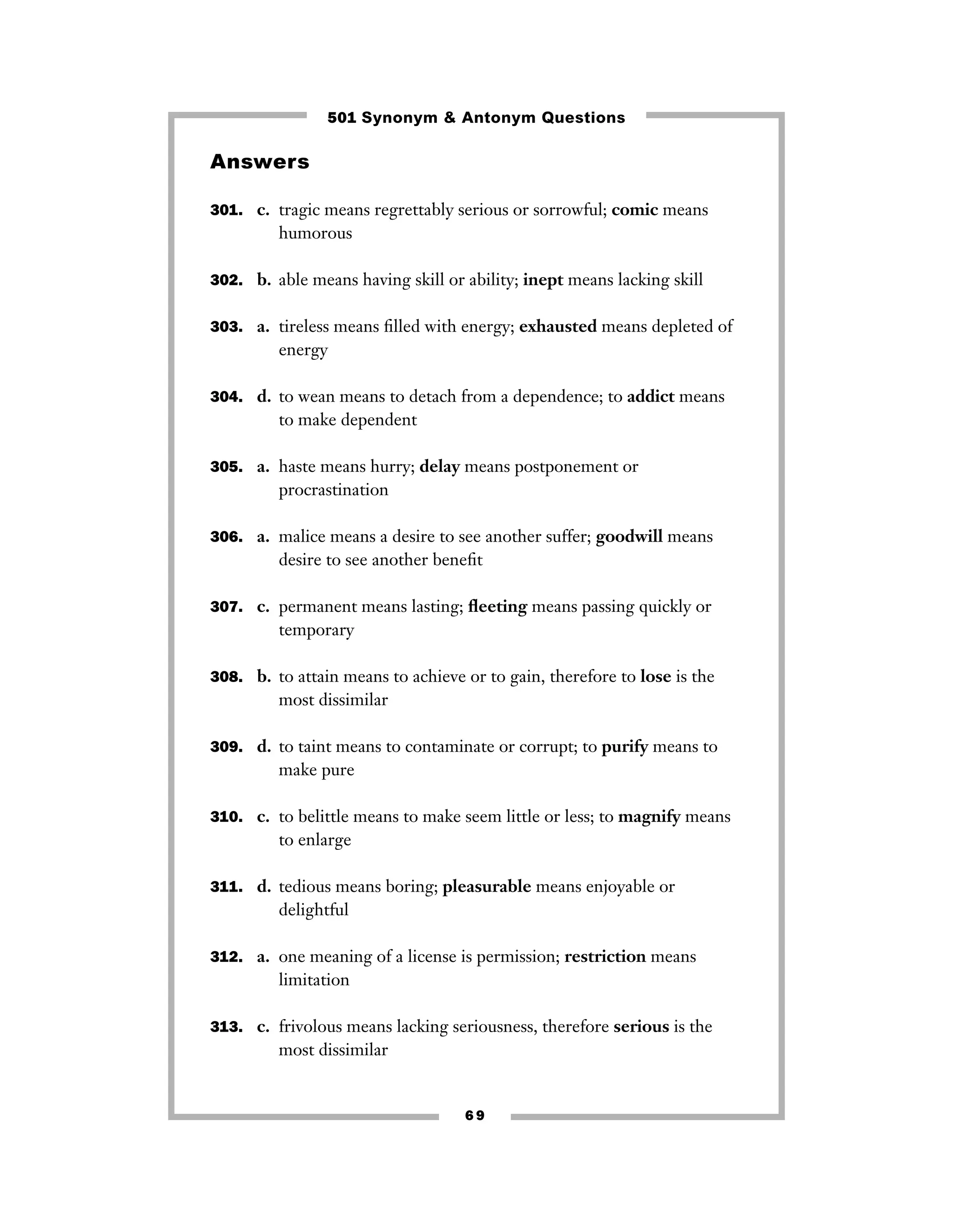 501 Synonym & Antonym Questions

Answers
301. c. tragic means regrettably serious or sorrowful; comic means

humorous
302. b. able means having skill or ability; inept means lacking skill
303. a. tireless means ﬁlled with energy; exhausted means depleted of

energy
304. d. to wean means to detach from a dependence; to addict means

to make dependent
305. a. haste means hurry; delay means postponement or

procrastination
306. a. malice means a desire to see another suffer; goodwill means

desire to see another beneﬁt
307. c. permanent means lasting; ﬂeeting means passing quickly or

temporary
308. b. to attain means to achieve or to gain, therefore to lose is the

most dissimilar
309. d. to taint means to contaminate or corrupt; to purify means to

make pure
310. c. to belittle means to make seem little or less; to magnify means

to enlarge
311. d. tedious means boring; pleasurable means enjoyable or

delightful
312. a. one meaning of a license is permission; restriction means

limitation
313. c. frivolous means lacking seriousness, therefore serious is the

most dissimilar

69

 