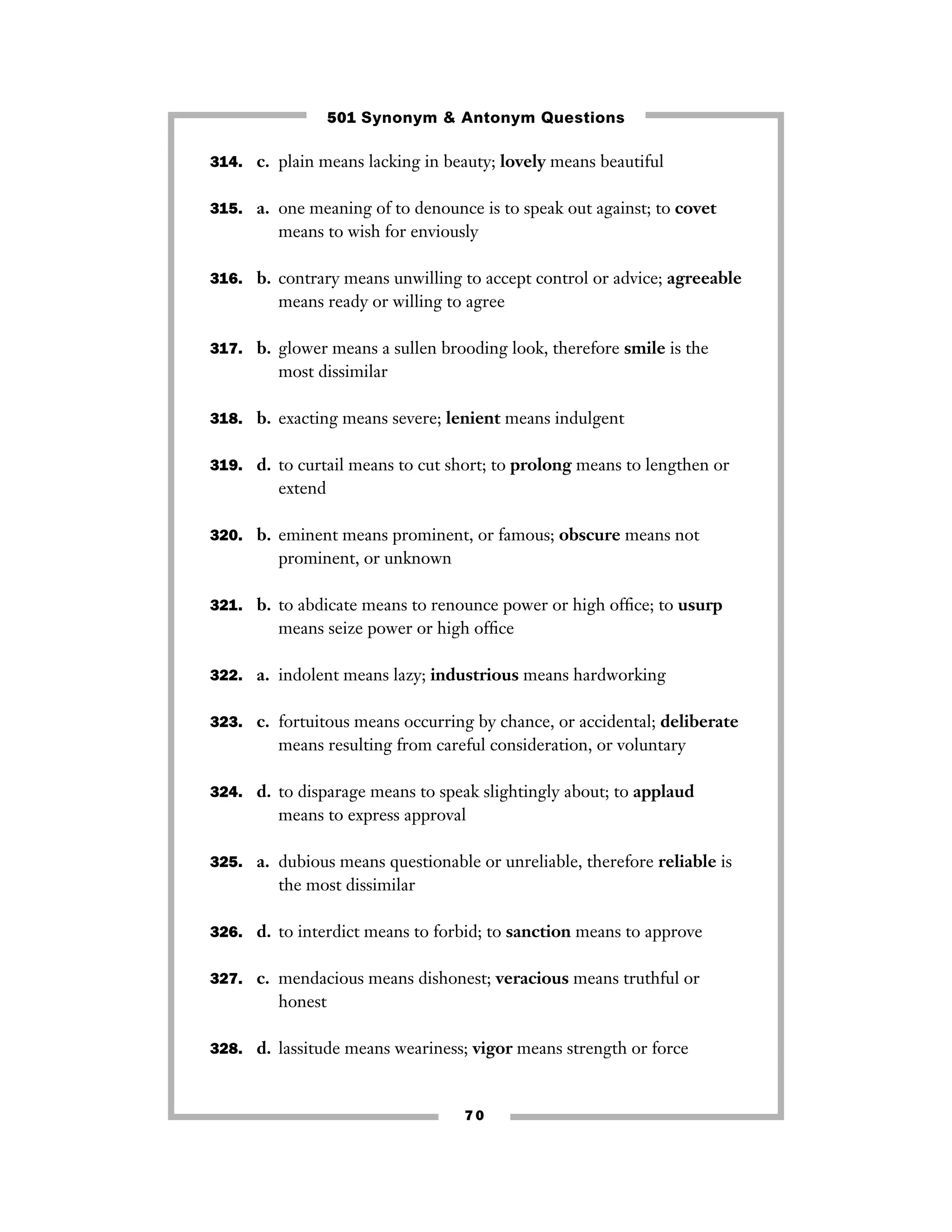 501 Synonym & Antonym Questions
314. c. plain means lacking in beauty; lovely means beautiful
315. a. one meaning of to denounce is to speak out against; to covet

means to wish for enviously
316. b. contrary means unwilling to accept control or advice; agreeable

means ready or willing to agree
317. b. glower means a sullen brooding look, therefore smile is the

most dissimilar
318. b. exacting means severe; lenient means indulgent
319. d. to curtail means to cut short; to prolong means to lengthen or

extend
320. b. eminent means prominent, or famous; obscure means not

prominent, or unknown
321. b. to abdicate means to renounce power or high ofﬁce; to usurp

means seize power or high ofﬁce
322. a. indolent means lazy; industrious means hardworking
323. c. fortuitous means occurring by chance, or accidental; deliberate

means resulting from careful consideration, or voluntary
324. d. to disparage means to speak slightingly about; to applaud

means to express approval
325. a. dubious means questionable or unreliable, therefore reliable is

the most dissimilar
326. d. to interdict means to forbid; to sanction means to approve
327. c. mendacious means dishonest; veracious means truthful or

honest
328. d. lassitude means weariness; vigor means strength or force

70

 