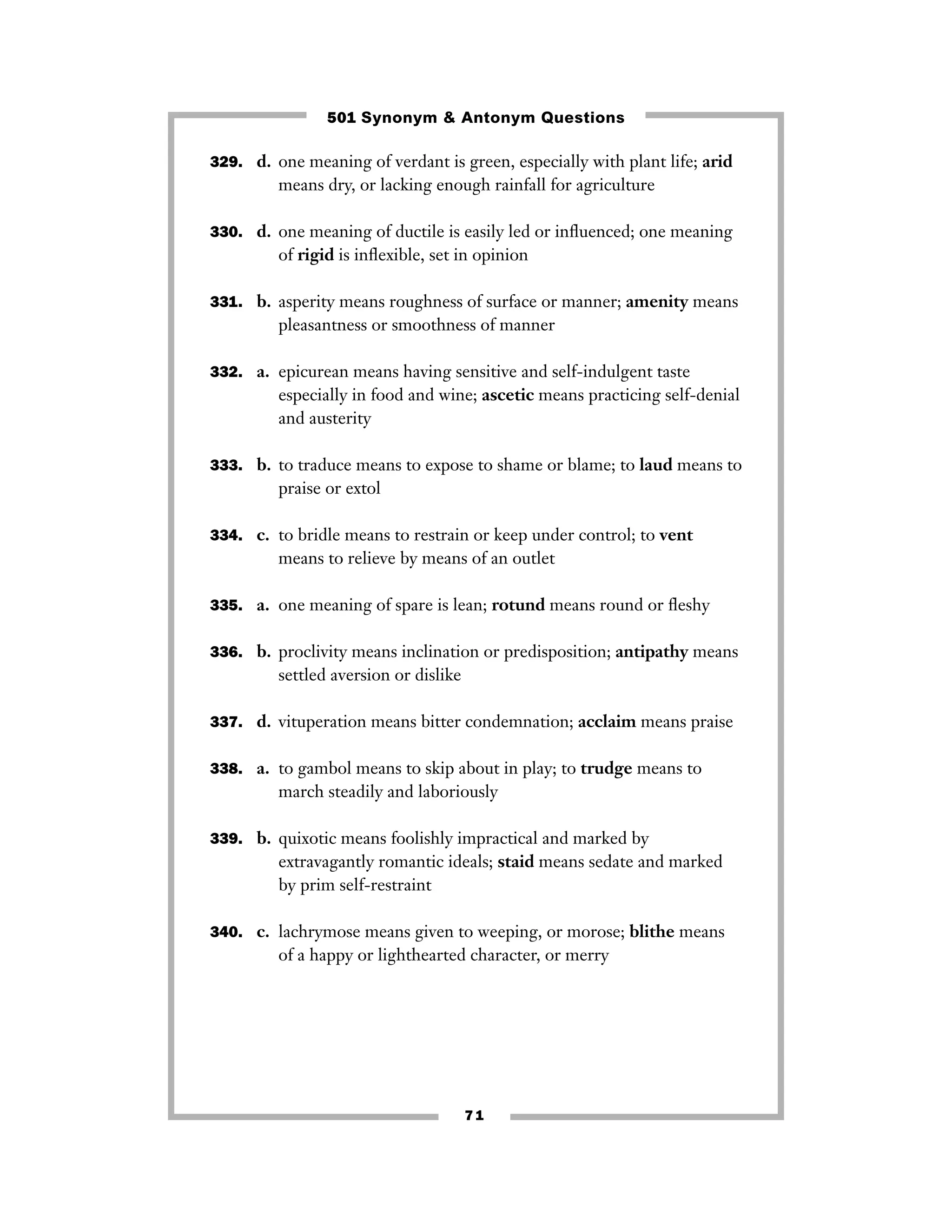 501 Synonym & Antonym Questions
329. d. one meaning of verdant is green, especially with plant life; arid

means dry, or lacking enough rainfall for agriculture
330. d. one meaning of ductile is easily led or inﬂuenced; one meaning

of rigid is inﬂexible, set in opinion
331. b. asperity means roughness of surface or manner; amenity means

pleasantness or smoothness of manner
332. a. epicurean means having sensitive and self-indulgent taste

especially in food and wine; ascetic means practicing self-denial
and austerity
333. b. to traduce means to expose to shame or blame; to laud means to

praise or extol
334. c. to bridle means to restrain or keep under control; to vent

means to relieve by means of an outlet
335. a. one meaning of spare is lean; rotund means round or ﬂeshy
336. b. proclivity means inclination or predisposition; antipathy means

settled aversion or dislike
337. d. vituperation means bitter condemnation; acclaim means praise
338. a. to gambol means to skip about in play; to trudge means to

march steadily and laboriously
339. b. quixotic means foolishly impractical and marked by

extravagantly romantic ideals; staid means sedate and marked
by prim self-restraint
340. c. lachrymose means given to weeping, or morose; blithe means

of a happy or lighthearted character, or merry

71

 
