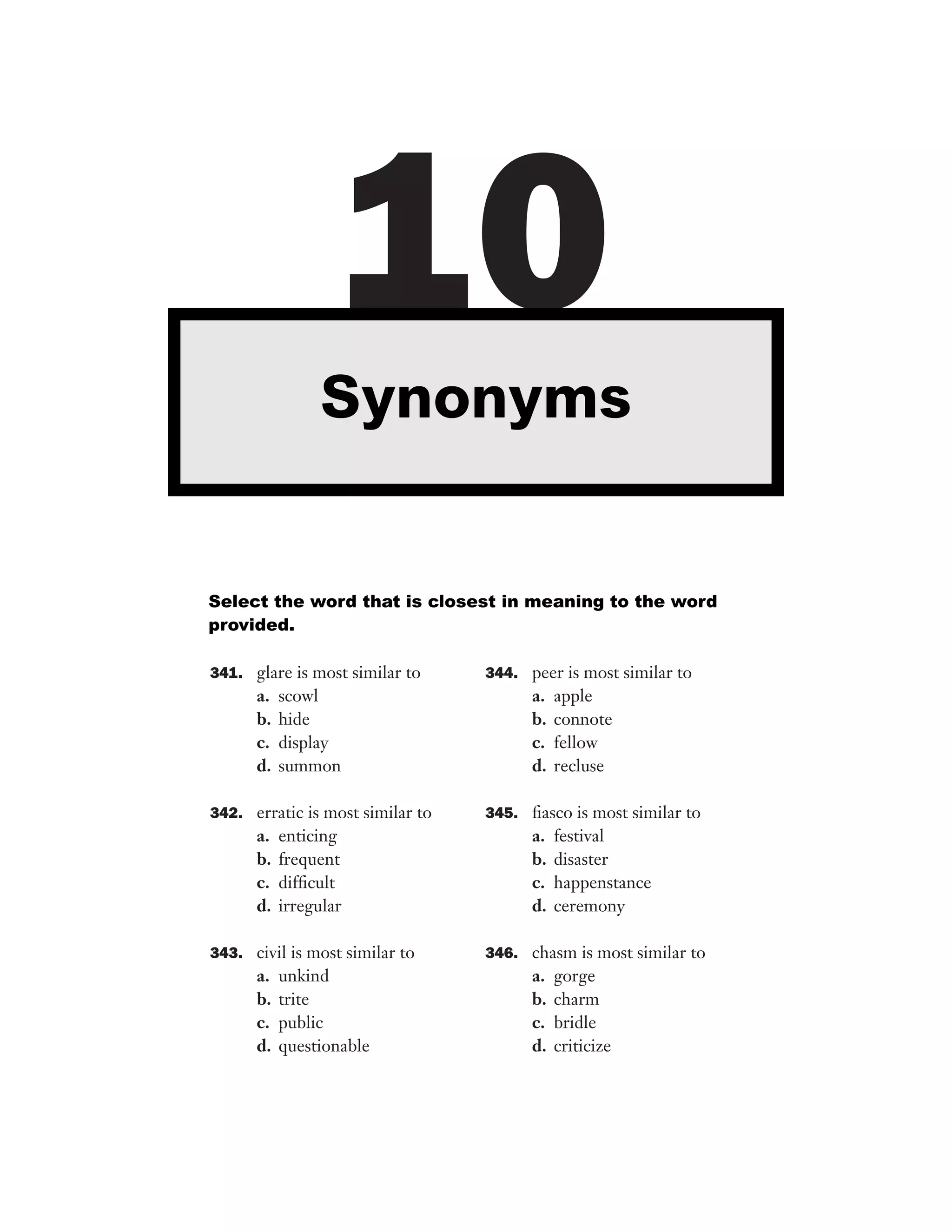 10
Synonyms

Select the word that is closest in meaning to the word
provided.
341. glare is most similar to

a.
b.
c.
d.

scowl
hide
display
summon

342. erratic is most similar to

a.
b.
c.
d.

enticing
frequent
difﬁcult
irregular

343. civil is most similar to

a.
b.
c.
d.

unkind
trite
public
questionable

344. peer is most similar to

a.
b.
c.
d.

apple
connote
fellow
recluse

345. ﬁasco is most similar to

a.
b.
c.
d.

festival
disaster
happenstance
ceremony

346. chasm is most similar to

a.
b.
c.
d.

gorge
charm
bridle
criticize

 