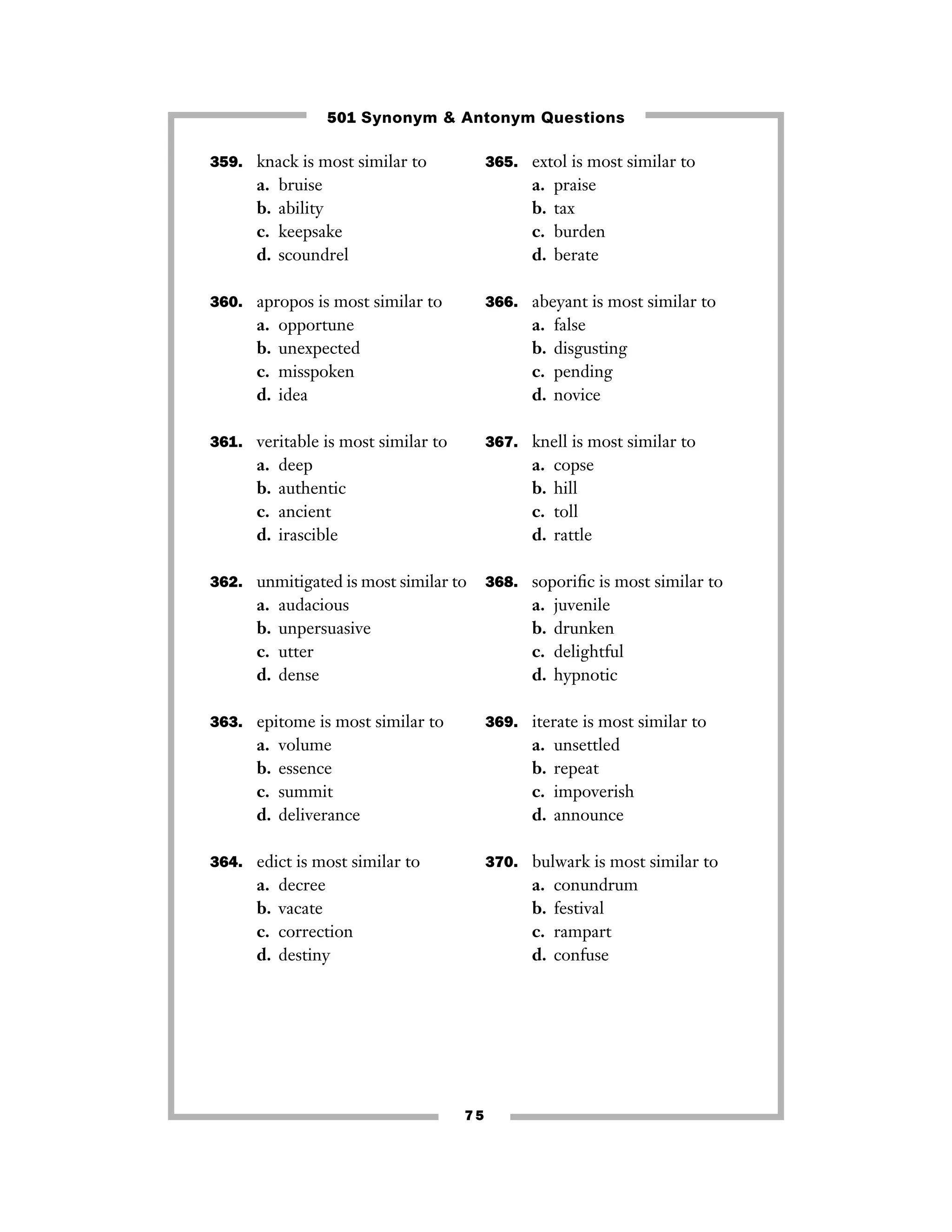 501 Synonym & Antonym Questions
359. knack is most similar to

a.
b.
c.
d.

365. extol is most similar to

bruise
ability
keepsake
scoundrel

a.
b.
c.
d.

360. apropos is most similar to

a.
b.
c.
d.

366. abeyant is most similar to

opportune
unexpected
misspoken
idea

a.
b.
c.
d.

361. veritable is most similar to

a.
b.
c.
d.

deep
authentic
ancient
irascible

a.
b.
c.
d.

audacious
unpersuasive
utter
dense

juvenile
drunken
delightful
hypnotic

369. iterate is most similar to

volume
essence
summit
deliverance

a.
b.
c.
d.

364. edict is most similar to

a.
b.
c.
d.

copse
hill
toll
rattle

368. soporiﬁc is most similar to

a.
b.
c.
d.

363. epitome is most similar to

a.
b.
c.
d.

false
disgusting
pending
novice

367. knell is most similar to

362. unmitigated is most similar to

a.
b.
c.
d.

praise
tax
burden
berate

unsettled
repeat
impoverish
announce

370. bulwark is most similar to

decree
vacate
correction
destiny

a.
b.
c.
d.

75

conundrum
festival
rampart
confuse

 
