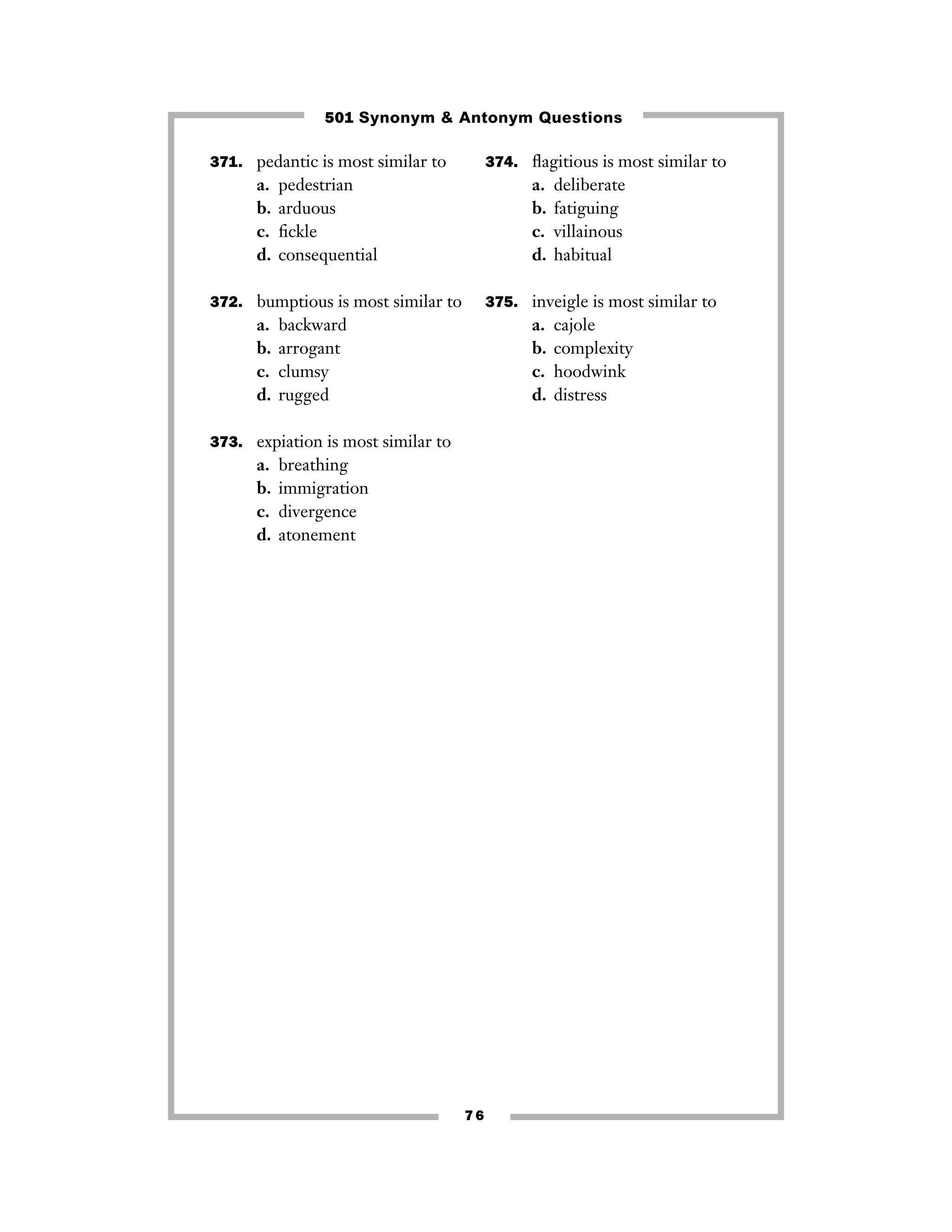 501 Synonym & Antonym Questions
371. pedantic is most similar to

a.
b.
c.
d.

374. ﬂagitious is most similar to

pedestrian
arduous
ﬁckle
consequential

a.
b.
c.
d.

372. bumptious is most similar to

a.
b.
c.
d.

375. inveigle is most similar to

backward
arrogant
clumsy
rugged

a.
b.
c.
d.

373. expiation is most similar to

a.
b.
c.
d.

deliberate
fatiguing
villainous
habitual

breathing
immigration
divergence
atonement

76

cajole
complexity
hoodwink
distress

 