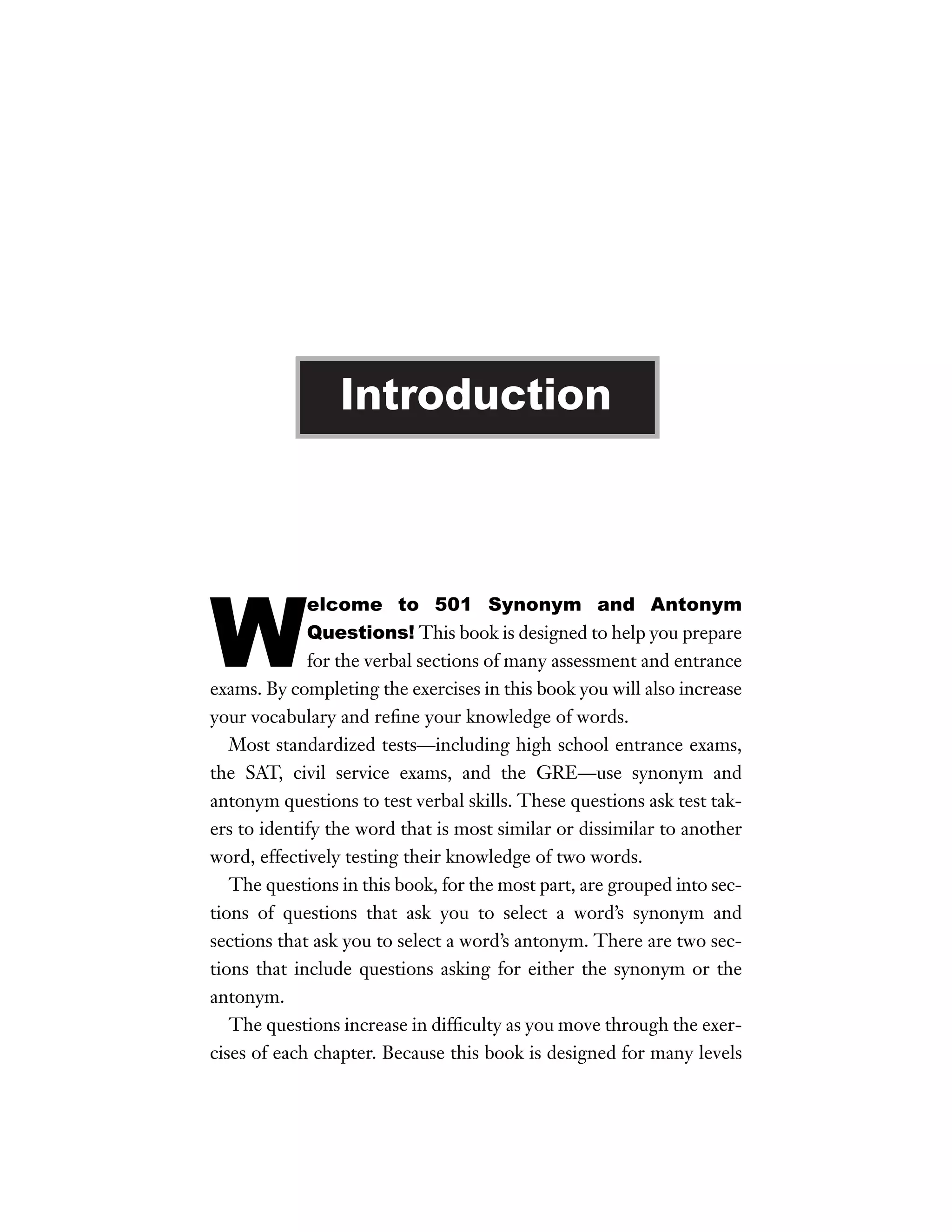 Introduction

W

elcome to 501 Synonym and Antonym
Questions! This book is designed to help you prepare
for the verbal sections of many assessment and entrance
exams. By completing the exercises in this book you will also increase
your vocabulary and reﬁne your knowledge of words.
Most standardized tests—including high school entrance exams,
the SAT, civil service exams, and the GRE—use synonym and
antonym questions to test verbal skills. These questions ask test takers to identify the word that is most similar or dissimilar to another
word, effectively testing their knowledge of two words.
The questions in this book, for the most part, are grouped into sections of questions that ask you to select a word’s synonym and
sections that ask you to select a word’s antonym. There are two sections that include questions asking for either the synonym or the
antonym.
The questions increase in difﬁculty as you move through the exercises of each chapter. Because this book is designed for many levels

 