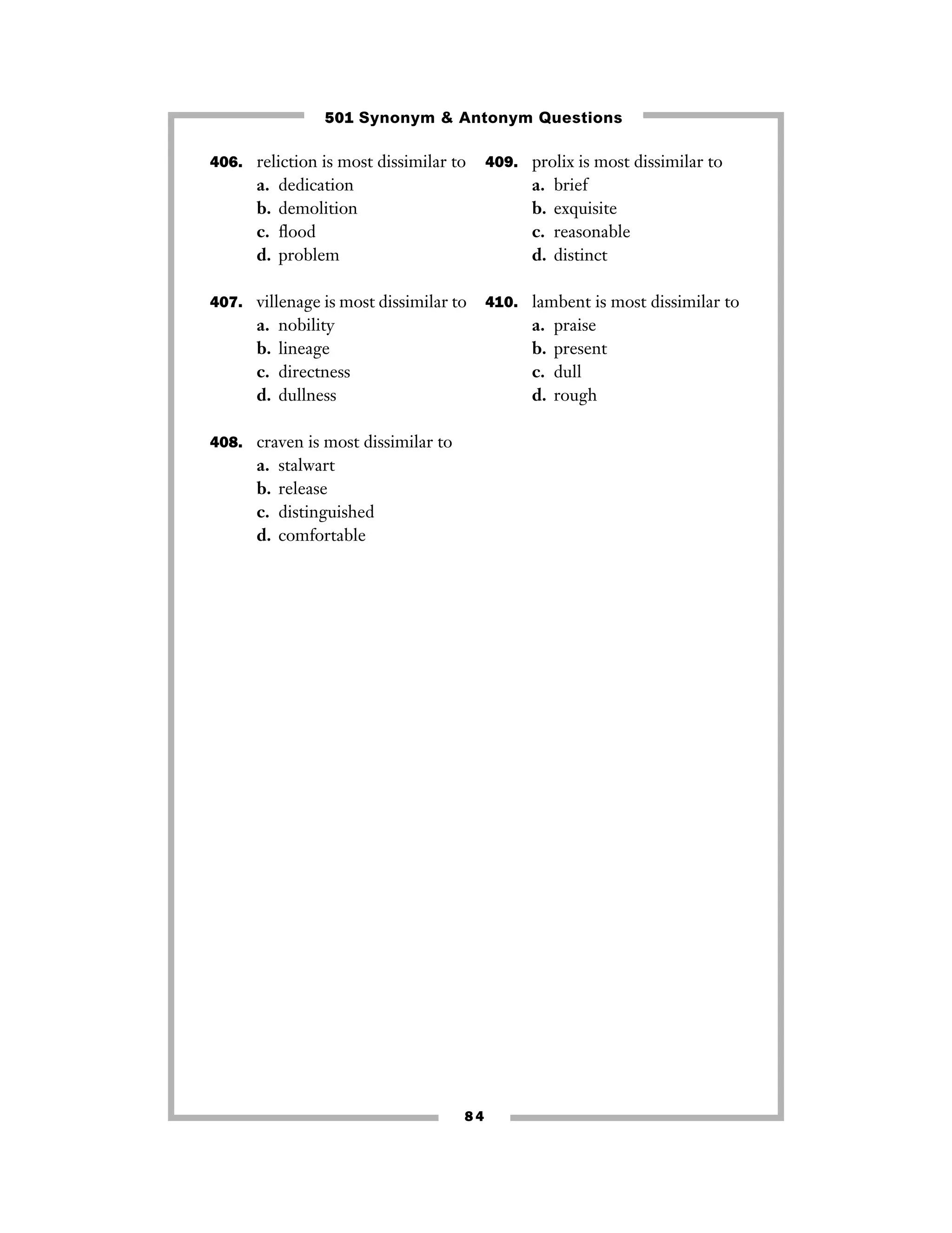 501 Synonym & Antonym Questions
406. reliction is most dissimilar to

a.
b.
c.
d.

dedication
demolition
ﬂood
problem

a.
b.
c.
d.

407. villenage is most dissimilar to

a.
b.
c.
d.

nobility
lineage
directness
dullness

stalwart
release
distinguished
comfortable

84

brief
exquisite
reasonable
distinct

410. lambent is most dissimilar to

a.
b.
c.
d.

408. craven is most dissimilar to

a.
b.
c.
d.

409. prolix is most dissimilar to

praise
present
dull
rough

 