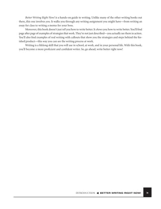 Better Writing Right Now! is a hands-on guide to writing. Unlike many of the other writing books out
there, this one involves you. It walks you through any writing assignment you might have—from writing an
essay for class to writing a memo for your boss.
Moreover, this book doesn’t just tell you how to write better. It shows you how to write better. You’ll ﬁnd
page after page of examples of strategies that work. They’re not just described—you actually see them in action.
You’ll also ﬁnd examples of real writing with callouts that show you the strategies and steps behind the ﬁnished product—this way you can see the writing process at work.
Writing is a lifelong skill that you will use in school, at work, and in your personal life. With this book,
you’ll become a more proﬁcient and conﬁdent writer. So, go ahead, write better right now!

INTRODUCTION

BETTER WRITING RIGHT NOW!

ix

 