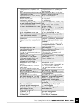 Complement means “to complete or make
perfect.”
Mary and Philip complement one another well.
A desert is “a very dry region.”
I didn’t realize there were so many blooming
cactuses in the desert.
Its means “belonging to it.”
India is proud of its heritage.
Lead means “to guide or go ﬁrst.”
We want a president who can lead us to victory.
Lead also is the name of a metal.
The pipes in the building were made of lead.

Compliment means “to say something nice
about something.”
Philip complimented Mary on her new dress.
A dessert is “a sweet end to a meal.”
We had ice cream for dessert.

It’s means “it is.”
It’s raining outside.
Led means “guided, directed, or to have gone
ﬁrst.”
It is the past tense of the verb to lead.
He led us to victory.
The choir director led us in a verse of the “This
Land is Our Land.”
Loose means “free.”
Lose means “to misplace.”
My dog got loose and ran into the street.
Try not to lose your money this time.
Miner means “someone who works in a mine.” Minor is “someone who is underage or less
A miner’s job can be very dangerous.
important.”
We do not sell cigarettes to minors.
Passed is a verb.
Past can be a noun, adjective, or a preposition.
He passed me just before I crossed the ﬁnish She drove past (preposition) the bank before
line.
she realized it.
It’s important to remember the past (noun).
Past (adjective) performance is often used to
predict future performance.
Peace means “tranquility or calm.”
Piece means a “part.”
Peace is always better than war.
She cut the fabric into several pieces.
Personal means “individual.”
Personnel means “employees.”
You might not want to discuss your personal The personnel at my company are mostly
problems at work.
young and enthusiastic.
Plain means “common or clear.”
Plane refers to “a carpenter’s tool, an airplane,
She wore a plain suit to the wedding.
or a ﬂat surface.”
Plain can also mean a ﬂat piece of land.
The plane landed on time.
Please tell me again in plain English.
Buffalo used to live on the plains.
Principal means “head of a school or
Principle means “a rule.”
important.”
He studied the principles of accounting for two
The principal reason I went to France was
years before becoming a bookkeeper.
to learn French.
I don’t lend money to friends as a matter of
The boys were sent to the principal’s ofﬁce.
principle.
Quiet means “still or silent.”
Quite means “very or completely.”
Please be quiet so I can hear the movie.
We are quite happy with Hannah’s new school.
Threw is a verb.
Through is a preposition.
The pitcher threw the ball to ﬁrst base.
The kids threw the ball through the window.
Waist means “the middle part of the body.”
Waste means “garbage or left-over materials.”
The dress was gathered around the waist.
Put those papers in the waste basket.
Waste also means “to use carelessly.”
He’s always wasting money that could be spent
on a new car.
Weak means “not strong.”
Week means “a period of seven days.”
They served very weak tea at the reception.
Let’s meet in two weeks.
Who’s means “who is or who has.”
Whose means “belonging to who.”
Who’s knocking on the door?
Whose paper is this?
Who’s been eating my candy?
You’re means “you are.”
Your means “belonging to you.”
You’re my best friend.
Where is your friend?
You’re dead wrong.
Did you leave your coat at home?

Editing Your Paper LESSON 10

BETTER WRITING RIGHT NOW!

89

 