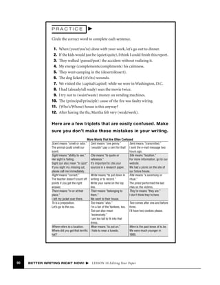 PRACTICE
Circle the correct word to complete each sentence.
1.
2.
3.
4.
5.
6.
7.
8.
9.
10.
11.
12.

When (your/you’re) done with your work, let’s go out to dinner.
If the kids would just be (quiet/quite), I think I could ﬁnish this report.
They walked (passed/past) the accident without realizing it.
My energy (complements/compliments) his calmness.
They went camping in the (desert/dessert).
The dog licked (it’s/its) wounds.
We visited the (capital/capitol) while we were in Washington, D.C.
I had (already/all ready) seen the movie twice.
I try not to (waist/waste) money on vending machines.
The (principal/principle) cause of the ﬁre was faulty wiring.
(Who’s/Whose) house is this anyway?
After having the ﬂu, Martha felt very (weak/week).

Here are a few triplets that are easily confused. Make
sure you don’t make these mistakes in your writing.
More Words That Are Often Confused
Scent means “smell or odor.” Cent means “one penny.”
Sent means “transmitted.”
The animal could smell our
I wouldn’t pay a cent for that! I sent the e-mail message two
scent.
hours ago.
Sight means “ability to see.”
Cite means “to quote or
Site means “location.”
Her sight is failing.
reference.”
For more information, go to our
Sight can also mean “to spot” It’s important to cite your
website.
If you sight my missing cat,
sources in a research paper.
We had a picnic on the site of
please call me immediately.
our future house.
Right means “correct.”
Write means “to put down in Rite means “a ceremony or
The teacher doesn’t count off writing or to record.”
ritual.”
points if you get the right
Write your name on the top
The priest performed the last
answer.
line.
rites on the victims.
There means “in or at that
Their means “belonging to
They’re means “they are.”
place.”
them.”
I don’t think they’re here.
I left my jacket over there.
We went to their house.
To is a preposition.
Too means “also.”
Two comes after one and before
Let’s go to the zoo.
I’m a fan of the Yankees, too. three.
Too can also mean
I’ll have two cookies please.
“excessively.”
I am too tall to ﬁt into that
dress.
Where refers to a location.
Wear means “to put on.”
Were is the past tense of to be.
Where did you get that terriﬁc I hate to wear a tuxedo.
We were much younger in
hat?
1985.

90

BETTER WRITING RIGHT NOW!

LESSON 10 Editing Your Paper

 