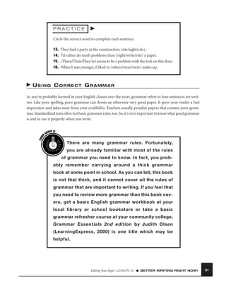 PRACTICE
Circle the correct word to complete each sentence.
13.
14.
15.
16.

They had a party at the construction (site/sight/cite).
I’d rather do math problems than (right/write/rite) a paper.
(There/Their/They’re) seems to be a problem with the lock on this door.
When I was younger, I liked to (where/wear/were) make-up.

USING CORRECT GRAMMAR

THIN
K

As you’ve probably learned in your English classes over the years, grammar refers to how sentences are written. Like poor spelling, poor grammar can doom an otherwise very good paper. It gives your reader a bad
impression and takes away from your credibility. Teachers usually penalize papers that contain poor grammar. Standardized tests often test basic grammar rules, too. So, it’s very important to know what good grammar
is and to use it properly when you write.
OUT IT
AB

There are many grammar rules. Fortunately,
you are already familiar with most of the rules
of grammar you need to know. In fact, you probably remember carrying around a thick grammar
book at some point in school. As you can tell, this book
is not that thick, and it cannot cover all the rules of
grammar that are important to writing. If you feel that
you need to review more grammar than this book covers, get a basic English grammar workbook at your
local library or school bookstore or take a basic
grammar refresher course at your community college.
Grammar Essentials 2nd edition by Judith Olsen
(LearningExpress, 2000) is one title which may be
helpful.

Editing Your Paper LESSON 10

BETTER WRITING RIGHT NOW!

91

 