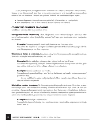 As you probably know, a complete sentence is one that has a subject (a doer) and a verb (an action).
Because we can think so much faster than we can write, sometimes we write incomplete sentences or long
sentences that run on and on. These are two grammar problems you should avoid in your papers.
■
■

Sentence fragments—incomplete sentences that lack either a subject or a verb or both
Run-on sentences—two or more sentences that are written as one sentence

CORRECTING SENTENCE FRAGMENTS
Listed below are some of the most common errors.
Using punctuation incorrectly. Often, a fragment is caused when a writer puts a period (or other
type of end punctuation) before the end of the sentence. You’ll learn more about using proper punctuation
in a moment.
Example: You can go out with your friends. As soon as you clean your room.
You can ﬁx this fragment by joining the second thought to the ﬁrst sentence: You can go out with
your friends as soon as you clean your room.
Mistaking a list as a sentence. Sometimes, a long list of items can seem like a complete sentence.
Remember, a complete sentence has a subject and a verb.
Example: Having walked ten miles, gone days without food, and lost all hope.
You can ﬁx this fragment by joining the list to a complete sentence: Having walked ten miles, gone
days without food, and lost all hope, Edgar collapsed from exhaustion.
Example: Terriers, dachshunds, and poodles.
You can ﬁx this fragment by adding a verb: Terriers, dachshunds, and poodles are three examples of
good house dogs.
Or, you could ﬁx it by adding a subject and a verb: Three examples of good house dogs are terriers, dachshunds, and poodles.
Mimicking spoken language. We do not always speak in complete sentences. Often, when we want
our writing to sound natural and to ﬂow smoothly, we write in a conversational style. This is OK when you
are writing a dialogue and using appropriate punctuation to show that you are writing dialogue. And sometimes, professional writers will use this style of writing. However, in most of the papers you will write for
school or for standardized tests, you should avoid using conversational sentence fragments.
Example: Even though I didn’t want to.
You can ﬁx this fragment by joining it to a complete sentence: I completed the assignment, even though
I didn’t want to.

92

BETTER WRITING RIGHT NOW!

LESSON 10 Editing Your Paper

 