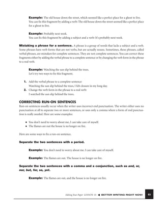 Example: The old house down the street, which seemed like a perfect place for a ghost to live.
You can ﬁx this fragment by adding a verb: The old house down the street seemed like a perfect place
for a ghost to live.
Example: Probably next week.
You can ﬁx this fragment by adding a subject and a verb: It’s probably next week.
Mistaking a phrase for a sentence. A phrase is a group of words that lacks a subject and a verb.
Some phrases have verb forms that are not verbs, but are actually nouns. Sometimes, these phrases, called
verbal phrases, are mistaken for complete sentences. They are not complete sentences. You can correct these
fragments either by adding the verbal phrase to a complete sentence or by changing the verb form in the phrase
to a real verb.
Example: Watching the sun slip behind the trees.
Let’s try two ways to ﬁx this fragment.
1. Add the verbal phrase to a complete sentence:
Watching the sun slip behind the trees, I felt closure in my long day.
2. Change the verb form in the phrase to a real verb:
I watched the sun slip behind the trees.

CORRECTING RUN-ON SENTENCES
Run-on sentences usually occur when the writer uses incorrect end punctuation. The writer either uses no
punctuation at all to separate two or more sentences, or uses only a comma where a form of end punctuation is really needed. Here are some examples:
■
■

You don’t need to worry about me, I can take care of myself.
The ﬂames are out the house is no longer on ﬁre.

Here are some ways to ﬁx a run-on sentence.
Separate the two sentences with a period.
Example: You don’t need to worry about me. I can take care of myself.
Example: The ﬂames are out. The house is no longer on ﬁre.
Separate the two sentences with a comma and a conjunction, such as and, or,
nor, but, for, so, yet.
Example: The ﬂames are out, and the house is no longer on ﬁre.

Editing Your Paper LESSON 10

BETTER WRITING RIGHT NOW!

93

 
