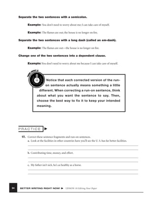 Separate the two sentences with a semicolon.
Example: You don’t need to worry about me; I can take care of myself.
Example: The ﬂames are out; the house is no longer on ﬁre.
Separate the two sentences with a long dash (called an em-dash).
Example: The ﬂames are out—the house is no longer on ﬁre.
Change one of the two sentences into a dependent clause.

THIN
K

Example: You don’t need to worry about me because I can take care of myself.
OUT IT
AB

Notice that each corrected version of the runon sentence actually means something a little
different. When correcting a run-on sentence, think
about what you want the sentence to say. Then,
choose the best way to fix it to keep your intended
meaning.

PRACTICE
17. Correct these sentence fragments and run-on sentences.
a. Look at the facilities in other countries have you’ll see the U. S. has far better facilities.

b. Contributing time, money, and effort.

c. My father isn’t sick, he’s as healthy as a horse.

94

BETTER WRITING RIGHT NOW!

LESSON 10 Editing Your Paper

 