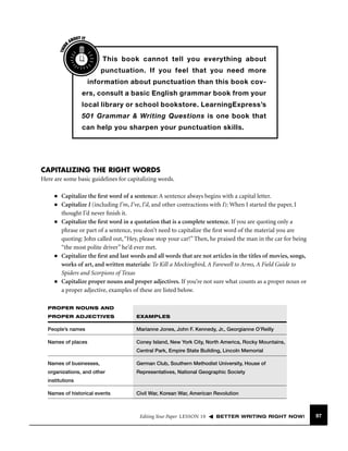 THIN
K

OUT IT
AB

This book cannot tell you everything about
punctuation. If you feel that you need more
information about punctuation than this book covers, consult a basic English grammar book from your
local library or school bookstore. LearningExpress’s
501 Grammar & Writing Questions is one book that
can help you sharpen your punctuation skills.

CAPITALIZING THE RIGHT WORDS
Here are some basic guidelines for capitalizing words.
■
■

■

■

■

Capitalize the ﬁrst word of a sentence: A sentence always begins with a capital letter.
Capitalize I (including I’m, I’ve, I’d, and other contractions with I): When I started the paper, I
thought I’d never ﬁnish it.
Capitalize the ﬁrst word in a quotation that is a complete sentence. If you are quoting only a
phrase or part of a sentence, you don’t need to capitalize the ﬁrst word of the material you are
quoting: John called out, “Hey, please stop your car!” Then, he praised the man in the car for being
“the most polite driver” he’d ever met.
Capitalize the ﬁrst and last words and all words that are not articles in the titles of movies, songs,
works of art, and written materials: To Kill a Mockingbird, A Farewell to Arms, A Field Guide to
Spiders and Scorpions of Texas
Capitalize proper nouns and proper adjectives. If you’re not sure what counts as a proper noun or
a proper adjective, examples of these are listed below.

PROPER NOUNS AND
PROPER ADJECTIVES

EXAMPLES

People’s names

Marianne Jones, John F. Kennedy, Jr., Georgianne O’Reilly

Names of places

Coney Island, New York City, North America, Rocky Mountains,
Central Park, Empire State Building, Lincoln Memorial

Names of businesses,

German Club, Southern Methodist University, House of

organizations, and other

Representatives, National Geographic Society

institutions
Names of historical events

Civil War, Korean War, American Revolution

Editing Your Paper LESSON 10

BETTER WRITING RIGHT NOW!

97

 