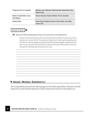 Things you ﬁnd on a calendar

Monday, June, Halloween, Memorial Day, Independence Day,
Mother’s Day

Names of nationalities, races,

African-American, Roman Catholic, French, Canadian

and religions
People’s titles

Dean Chang, President Johnson, Chief Justice, Aunt Mary,
Cousin John

PRACTICE
19. Rewrite the following paragraph using correct punctuation and capitalization.
Several months ago february 29 I had just watched the ending of a very funny movie i
reached over, turned off the TV and was just beginning to dream quite pleasantly when
the familiar ring of my telephone suddenly startled me awake groggily I answered my telephone it was my best friend telling me he had just been given extra tickets to the yankees game he excitedly asked would you like to go

U S I N G W O R D S C O R R E C T LY
The writing problems discussed in the following pages are often called usage problems. They have to do with
using words correctly. Read through this list of often misused words and note any that apply to you.

98

BETTER WRITING RIGHT NOW!

LESSON 10 Editing Your Paper

 