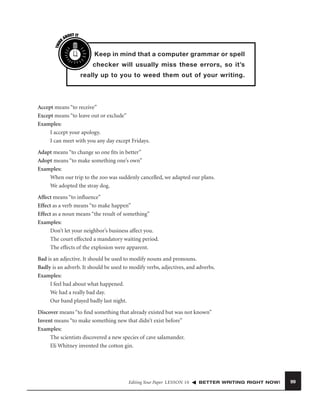 THIN
K

OUT IT
AB

Keep in mind that a computer grammar or spell
checker will usually miss these errors, so it’s
really up to you to weed them out of your writing.

Accept means “to receive”
Except means “to leave out or exclude”
Examples:
I accept your apology.
I can meet with you any day except Fridays.
Adapt means “to change so one ﬁts in better”
Adopt means “to make something one’s own”
Examples:
When our trip to the zoo was suddenly cancelled, we adapted our plans.
We adopted the stray dog.
Affect means “to inﬂuence”
Effect as a verb means “to make happen”
Effect as a noun means “the result of something”
Examples:
Don’t let your neighbor’s business affect you.
The court effected a mandatory waiting period.
The effects of the explosion were apparent.
Bad is an adjective. It should be used to modify nouns and pronouns.
Badly is an adverb. It should be used to modify verbs, adjectives, and adverbs.
Examples:
I feel bad about what happened.
We had a really bad day.
Our band played badly last night.
Discover means “to ﬁnd something that already existed but was not known”
Invent means “to make something new that didn’t exist before”
Examples:
The scientists discovered a new species of cave salamander.
Eli Whitney invented the cotton gin.

Editing Your Paper LESSON 10

BETTER WRITING RIGHT NOW!

99

 