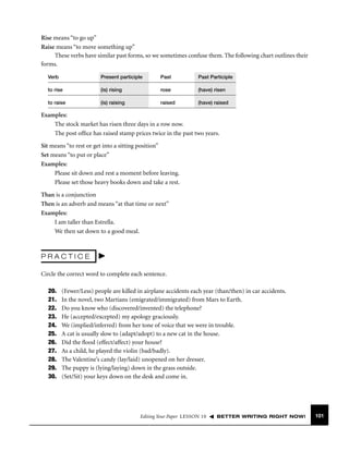 Rise means “to go up”
Raise means “to move something up”
These verbs have similar past forms, so we sometimes confuse them. The following chart outlines their
forms.
Verb

Present participle

Past

Past Participle

to rise

(is) rising

rose

(have) risen

to raise

(is) raising

raised

(have) raised

Examples:
The stock market has risen three days in a row now.
The post ofﬁce has raised stamp prices twice in the past two years.
Sit means “to rest or get into a sitting position”
Set means “to put or place”
Examples:
Please sit down and rest a moment before leaving.
Please set those heavy books down and take a rest.
Than is a conjunction
Then is an adverb and means “at that time or next”
Examples:
I am taller than Estrella.
We then sat down to a good meal.

PRACTICE
Circle the correct word to complete each sentence.
20.
21.
22.
23.
24.
25.
26.
27.
28.
29.
30.

(Fewer/Less) people are killed in airplane accidents each year (than/then) in car accidents.
In the novel, two Martians (emigrated/immigrated) from Mars to Earth.
Do you know who (discovered/invented) the telephone?
He (accepted/excepted) my apology graciously.
We (implied/inferred) from her tone of voice that we were in trouble.
A cat is usually slow to (adapt/adopt) to a new cat in the house.
Did the ﬂood (effect/affect) your house?
As a child, he played the violin (bad/badly).
The Valentine’s candy (lay/laid) unopened on her dresser.
The puppy is (lying/laying) down in the grass outside.
(Set/Sit) your keys down on the desk and come in.

Editing Your Paper LESSON 10

BETTER WRITING RIGHT NOW!

101

 