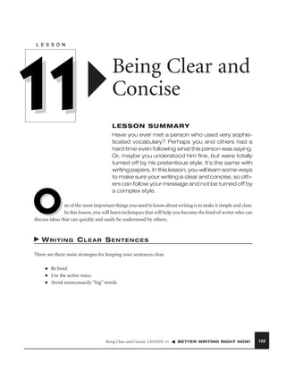 L E S S O N

11
O

Being Clear and
Concise
LESSON SUMMARY
Have you ever met a person who used very sophisticated vocabulary? Perhaps you and others had a
hard time even following what this person was saying.
Or, maybe you understood him ﬁne, but were totally
turned off by his pretentious style. It’s the same with
writing papers. In this lesson, you will learn some ways
to make sure your writing is clear and concise, so others can follow your message and not be turned off by
a complex style.

ne of the most important things you need to know about writing is to make it simple and clear.
In this lesson, you will learn techniques that will help you become the kind of writer who can
discuss ideas that can quickly and easily be understood by others.

WRITING CLEAR SENTENCES
There are three main strategies for keeping your sentences clear.
■
■
■

Be brief.
Use the active voice.
Avoid unnecessarily “big” words.

Being Clear and Concise LESSON 11

BETTER WRITING RIGHT NOW!

103

 