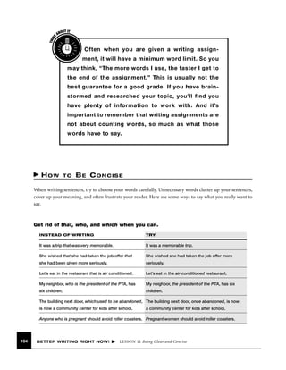 THIN
K

OUT IT
AB

Often when you are given a writing assignment, it will have a minimum word limit. So you
may think, “The more words I use, the faster I get to
the end of the assignment.” This is usually not the
best guarantee for a good grade. If you have brainstormed and researched your topic, you’ll find you
have plenty of information to work with. And it’s
important to remember that writing assignments are
not about counting words, so much as what those
words have to say.

HOW

TO

BE CONCISE

When writing sentences, try to choose your words carefully. Unnecessary words clutter up your sentences,
cover up your meaning, and often frustrate your reader. Here are some ways to say what you really want to
say.

Get rid of that, who, and which when you can.
INSTEAD OF WRITING

TRY

It was a trip that was very memorable.

It was a memorable trip.

She wished that she had taken the job offer that

She wished she had taken the job offer more

she had been given more seriously.

seriously.

Let’s eat in the restaurant that is air conditioned.

Let’s eat in the air-conditioned restaurant.

My neighbor, who is the president of the PTA, has

My neighbor, the president of the PTA, has six

six children.

children.

The building next door, which used to be abandoned, The building next door, once abandoned, is now
is now a community center for kids after school.

a community center for kids after school.

Anyone who is pregnant should avoid roller coasters. Pregnant women should avoid roller coasters.

104

BETTER WRITING RIGHT NOW!

LESSON 11 Being Clear and Concise

 