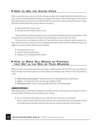 HOW

TO

USE

THE

ACTIVE VOICE

When you use the active voice, you tell who is doing something. For example, Mitch hit the ball. In this sentence, you know that Mitch did the hitting. Now compare this sentence with the following one: The ball was
hit. In this sentence, you don’t know who hit the ball. Of course, you can always change the sentence to read:
The ball was hit by Mitch. But compare these two sentences:
■
■

Mitch hit the ball. (Active voice)
The ball was hit by Mitch. (Passive voice)

The ﬁrst sentence sounds interesting. It’s clear, easy to follow, and briefer than the second sentence. The
second sentence is in the passive voice. In general, you should try to write in the active voice.
Of course, there are exceptions to this rule. If you don’t know who is doing the action, a passive sentence makes more sense. Also, if you want to emphasize the action and not the person doing the action, you
might use a passive sentence. Here are some examples.
■
■
■

Our dog was hit by a car.
José was showered with money.
Margaret was overwhelmed with sadness.

HOW

TO WEED OUT WORDS OR
T H AT G E T I N T H E W AY O F Y O U R

PHRASES
MEANING

When you write, try to avoid words that your reader is unlikely to know. To be a “big” word, a word doesn’t
have to be long; it just has to prevent you from getting your message across. Here are some “big” words to
avoid:
■
■
■

Abbreviations and acronyms—shortened forms of words represented by capital letters
Jargon—words that are used in speciﬁc ways in different ﬁelds
Pretentious words—showy words, especially those that aren’t used properly

ABBREVIATIONS
While abbreviations can certainly be helpful, your reader won’t have a clue what you’re trying to say if he or
she isn’t familiar with the term you are using in your writing.
■

106

Because the dog had AKC papers, he was worth a lot more money than we anticipated.
If your audience doesn’t know that AKC stands for American Kennel Club, you’ve lost them. Even if
your reader knows what AKC stands for, they still may not know what this sentence means.

BETTER WRITING RIGHT NOW!

LESSON 11 Being Clear and Concise

 
