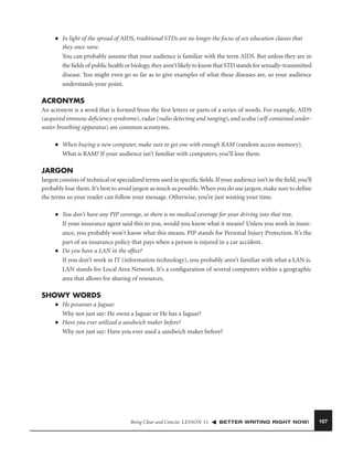 ■

In light of the spread of AIDS, traditional STDs are no longer the focus of sex education classes that
they once were.
You can probably assume that your audience is familiar with the term AIDS. But unless they are in
the ﬁelds of public health or biology, they aren’t likely to know that STD stands for sexually-transmitted
disease. You might even go so far as to give examples of what these diseases are, so your audience
understands your point.

ACRONYMS
An acronym is a word that is formed from the ﬁrst letters or parts of a series of words. For example, AIDS
(acquired immune deﬁciency syndrome), radar (radio detecting and ranging), and scuba (self-contained underwater breathing apparatus) are common acronyms.
■

When buying a new computer, make sure to get one with enough RAM (random access memory).
What is RAM? If your audience isn’t familiar with computers, you’ll lose them.

JARGON
Jargon consists of technical or specialized terms used in speciﬁc ﬁelds. If your audience isn’t in the ﬁeld, you’ll
probably lose them. It’s best to avoid jargon as much as possible. When you do use jargon, make sure to deﬁne
the terms so your reader can follow your message. Otherwise, you’re just wasting your time.
■

■

You don’t have any PIP coverage, so there is no medical coverage for your driving into that tree.
If your insurance agent said this to you, would you know what it means? Unless you work in insurance, you probably won’t know what this means. PIP stands for Personal Injury Protection. It’s the
part of an insurance policy that pays when a person is injured in a car accident.
Do you have a LAN in the ofﬁce?
If you don’t work in IT (information technology), you probably aren’t familiar with what a LAN is.
LAN stands for Local Area Network. It’s a conﬁguration of several computers within a geographic
area that allows for sharing of resources.

SHOWY WORDS
■

■

He possesses a Jaguar.
Why not just say: He owns a Jaguar or He has a Jaguar?
Have you ever utilized a sandwich maker before?
Why not just say: Have you ever used a sandwich maker before?

Being Clear and Concise LESSON 11

BETTER WRITING RIGHT NOW!

107

 