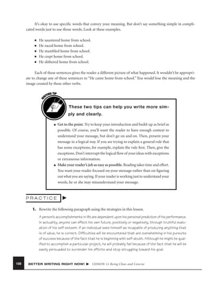 It’s okay to use speciﬁc words that convey your meaning. But don’t say something simple in complicated words just to use those words. Look at these examples.
■
■
■
■
■

He sauntered home from school.
He raced home from school.
He stumbled home from school.
He crept home from school.
He slithered home from school.

W

Each of these sentences gives the reader a different picture of what happened. It wouldn’t be appropriate to change any of these sentences to “He came home from school.” You would lose the meaning and the
image created by these other verbs.
G TIP
TIN
RI

These two tips can help you write more simply and clearly.
■

■

Get to the point. Try to keep your introduction and build-up as brief as
possible. Of course, you’ll want the reader to have enough context to
understand your message, but don’t go on and on. Then, present your
message in a logical way. If you are trying to explain a general rule that
has some exceptions, for example, explain the rule ﬁrst. Then, give the
exceptions. Don’t interrupt the logical ﬂow of your ideas with exceptions
or extraneous information.
Make your reader’s job as easy as possible. Reading takes time and effort.
You want your reader focused on your message rather than on ﬁguring
out what you are saying. If your reader is working just to understand your
words, he or she may misunderstand your message.

PRACTICE
1. Rewrite the following paragraph using the strategies in this lesson.
A person’s accomplishments in life are dependent upon his personal prediction of his performance.
In actuality, anyone can effect his own future, positively or negatively, through truthful evaluation of his self-esteem. If an individual sees himself as incapable of producing anything that
is of value, he is correct. Difﬁculties will be encountered that are overwhelming in his pursuits
of success because of the fact that he is beginning with self-doubt. Although he might be qualiﬁed to accomplish a particular project, he will probably fail because of the fact that he will be
easily persuaded to surrender his efforts and stop struggling toward his goal.

108

BETTER WRITING RIGHT NOW!

LESSON 11 Being Clear and Concise

 