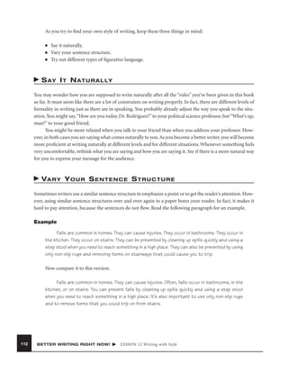 As you try to ﬁnd your own style of writing, keep these three things in mind:
■
■
■

Say it naturally.
Vary your sentence structure.
Try out different types of ﬁgurative language.

S AY I T N AT U R A L LY
You may wonder how you are supposed to write naturally after all the “rules” you’ve been given in this book
so far. It must seem like there are a lot of constraints on writing properly. In fact, there are different levels of
formality in writing just as there are in speaking. You probably already adjust the way you speak to the situation. You might say, “How are you today, Dr. Rodriguez?” to your political science professor, but “What’s up,
man?” to your good friend.
You might be more relaxed when you talk to your friend than when you address your professor. However, in both cases you are saying what comes naturally to you. As you become a better writer, you will become
more proﬁcient at writing naturally at different levels and for different situations. Whenever something feels
very uncomfortable, rethink what you are saying and how you are saying it. See if there is a more natural way
for you to express your message for the audience.

VA R Y Y O U R S E N T E N C E S T R U C T U R E
Sometimes writers use a similar sentence structure to emphasize a point or to get the reader’s attention. However, using similar sentence structures over and over again in a paper bores your reader. In fact, it makes it
hard to pay attention, because the sentences do not ﬂow. Read the following paragraph for an example.
Example
Falls are common in homes. They can cause injuries. They occur in bathrooms. They occur in
the kitchen. They occur on stairs. They can be prevented by cleaning up spills quickly and using a
step stool when you need to reach something in a high place. They can also be prevented by using
only non-slip rugs and removing items on stairways that could cause you to trip.
Now compare it to this version.
Falls are common in homes. They can cause injuries. Often, falls occur in bathrooms, in the
kitchen, or on stairs. You can prevent falls by cleaning up spills quickly and using a step stool
when you need to reach something in a high place. It’s also important to use only non-slip rugs
and to remove items that you could trip on from stairs.

112

BETTER WRITING RIGHT NOW!

LESSON 12 Writing with Style

 
