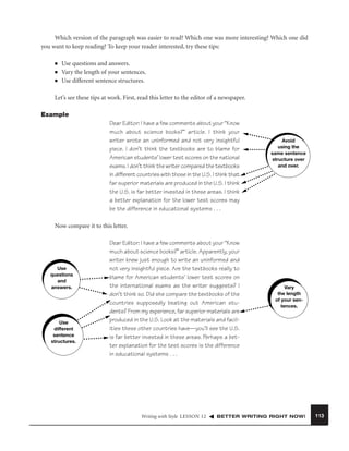 Which version of the paragraph was easier to read? Which one was more interesting? Which one did
you want to keep reading? To keep your reader interested, try these tips:
■
■
■

Use questions and answers.
Vary the length of your sentences.
Use different sentence structures.

Let’s see these tips at work. First, read this letter to the editor of a newspaper.
Example
Dear Editor: I have a few comments about your “Know
much about science books?” article. I think your
writer wrote an uninformed and not very insightful
piece. I don’t think the textbooks are to blame for
American students’ lower test scores on the national
exams. I don’t think the writer compared the textbooks
in different countries with those in the U.S. I think that
far superior materials are produced in the U.S. I think
the U.S. is far better invested in these areas. I think
a better explanation for the lower test scores may
be the difference in educational systems . . .

Avoid
using the
same sentence
structure over
and over.

Now compare it to this letter.

Use
questions
and
answers.

Use
different
sentence
structures.

Dear Editor: I have a few comments about your “Know
much about science books?” article. Apparently, your
writer knew just enough to write an uninformed and
not very insightful piece. Are the textbooks really to
blame for American students’ lower test scores on
the international exams as the writer suggests? I
don’t think so. Did she compare the textbooks of the
countries supposedly beating out American students? From my experience, far superior materials are
produced in the U.S. Look at the materials and facilities these other countries have—you’ll see the U.S.
is far better invested in these areas. Perhaps a better explanation for the test scores is the difference
in educational systems . . .

Writing with Style LESSON 12

Vary
the length
of your sentences.

BETTER WRITING RIGHT NOW!

113

 