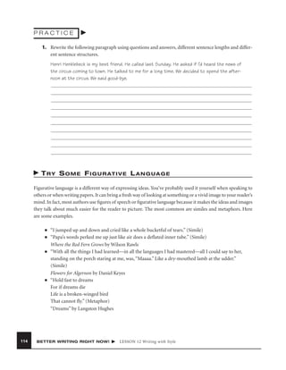 PRACTICE
1. Rewrite the following paragraph using questions and answers, different sentence lengths and different sentence structures.
Henri Henklebeck is my best friend. He called last Sunday. He asked if I’d heard the news of
the circus coming to town. He talked to me for a long time. We decided to spend the afternoon at the circus. We said good-bye.

T R Y S O M E F I G U R AT I V E L A N G U A G E
Figurative language is a different way of expressing ideas. You’ve probably used it yourself when speaking to
others or when writing papers. It can bring a fresh way of looking at something or a vivid image to your reader’s
mind. In fact, most authors use ﬁgures of speech or ﬁgurative language because it makes the ideas and images
they talk about much easier for the reader to picture. The most common are similes and metaphors. Here
are some examples.
■
■

■

■

114

“I jumped up and down and cried like a whole bucketful of tears.” (Simile)
“Papa’s words perked me up just like air does a deﬂated inner tube.” (Simile)
Where the Red Fern Grows by Wilson Rawls
“With all the things I had learned—in all the languages I had mastered—all I could say to her,
standing on the porch staring at me, was, “Maaaa.” Like a dry-mouthed lamb at the udder.”
(Simile)
Flowers for Algernon by Daniel Keyes
“Hold fast to dreams
For if dreams die
Life is a broken-winged bird
That cannot ﬂy.” (Metaphor)
“Dreams” by Langston Hughes

BETTER WRITING RIGHT NOW!

LESSON 12 Writing with Style

 