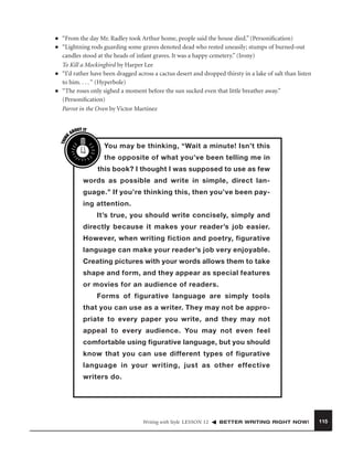 ■

■

■

“From the day Mr. Radley took Arthur home, people said the house died.” (Personiﬁcation)
“Lightning rods guarding some graves denoted dead who rested uneasily; stumps of burned-out
candles stood at the heads of infant graves. It was a happy cemetery.” (Irony)
To Kill a Mockingbird by Harper Lee
“I’d rather have been dragged across a cactus desert and dropped thirsty in a lake of salt than listen
to him. . . . “ (Hyperbole)
“The roses only sighed a moment before the sun sucked even that little breather away.”
(Personiﬁcation)
Parrot in the Oven by Victor Martinez

THIN
K

■

OUT IT
AB

You may be thinking, “Wait a minute! Isn’t this
the opposite of what you’ve been telling me in
this book? I thought I was supposed to use as few
words as possible and write in simple, direct language.” If you’re thinking this, then you’ve been paying attention.
It’s true, you should write concisely, simply and
directly because it makes your reader’s job easier.
However, when writing fiction and poetry, figurative
language can make your reader’s job very enjoyable.
Creating pictures with your words allows them to take
shape and form, and they appear as special features
or movies for an audience of readers.
Forms of figurative language are simply tools
that you can use as a writer. They may not be appropriate to every paper you write, and they may not
appeal to every audience. You may not even feel
comfortable using figurative language, but you should
know that you can use different types of figurative
language in your writing, just as other effective
writers do.

Writing with Style LESSON 12

BETTER WRITING RIGHT NOW!

115

 
