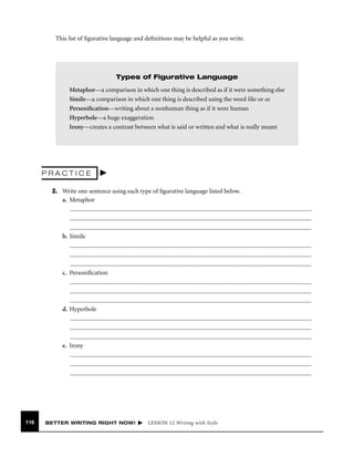 This list of ﬁgurative language and deﬁnitions may be helpful as you write.

Types of Figurative Language
Metaphor—a comparison in which one thing is described as if it were something else
Simile—a comparison in which one thing is described using the word like or as
Personiﬁcation—writing about a nonhuman thing as if it were human
Hyperbole—a huge exaggeration
Irony—creates a contrast between what is said or written and what is really meant

PRACTICE
2. Write one sentence using each type of ﬁgurative language listed below.
a. Metaphor

b. Simile

c. Personiﬁcation

d. Hyperbole

e. Irony

116

BETTER WRITING RIGHT NOW!

LESSON 12 Writing with Style

 