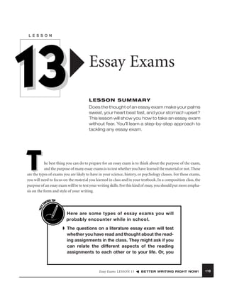 L E S S O N

13

Essay Exams
LESSON SUMMARY
Does the thought of an essay exam make your palms
sweat, your heart beat fast, and your stomach upset?
This lesson will show you how to take an essay exam
without fear. You’ll learn a step-by-step approach to
tackling any essay exam.

T

TEST
T

he best thing you can do to prepare for an essay exam is to think about the purpose of the exam,
and the purpose of many essay exams is to test whether you have learned the material or not. These
are the types of exams you are likely to have in your science, history, or psychology classes. For these exams,
you will need to focus on the material you learned in class and in your textbook. In a composition class, the
purpose of an essay exam will be to test your writing skills. For this kind of essay, you should put more emphasis on the form and style of your writing.
ING TIP
AK

I

Here are some types of essay exams you will
probably encounter while in school.
➧ The questions on a literature essay exam will test
whether you have read and thought about the reading assignments in the class. They might ask if you
can relate the different aspects of the reading
assignments to each other or to your life. Or, you

Essay Exams LESSON 13

BETTER WRITING RIGHT NOW!

119

 