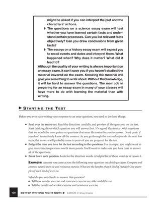 might be asked if you can interpret the plot and the
characters’ actions.
➧ The questions on a science essay exam will test
whether you have learned certain facts and understand certain processes. Can you list relevant facts
objectively? Can you draw conclusions from given
facts?
➧ The essays on a history essay exam will expect you
to recall events and dates and interpret them. What
happened when? Why does it matter? What did it
lead to?
Although the quality of your writing is always important on
an essay exam, it can’t save you if you haven’t studied the
material covered on the exam. Knowing the material will
give you something to write about. Without that knowledge,
it will be hard to answer the questions. The main job in
preparing for an essay exam in many of your classes will
have more to do with learning the material than with
writing.

S TA R T I N G

THE

TEST

Before you ever start writing your response to an essay question, you need to do these things:
■

■

■

Read over the entire test. Read the directions carefully, and preview all the questions on the test.
Start thinking about which question you will answer ﬁrst. It’s a good idea to start with questions
that are worth the most points or questions that seem the easiest for you to answer. Don’t panic if
you don’t immediately know all the answers. As you go through the test and as you do the next few
steps, the answers will probably come to you—if you are prepared for the test.
Budget the time you have for the test according to the questions. For example, you might want to
give more time to questions worth more points. You’ll want to make sure you have time to answer
all of the questions.
Break down each question. Look for the direction words. A helpful list of these words is in Lesson 1.
Example: Assume you come across the following essay question on a biology exam: Compare and
contrast aerobic exercise and resistance exercise. What are the beneﬁts of each kind of exercise? Give examples of each kind of exercise.
What do you need to do to answer this question?
■ Tell how aerobic exercise and resistance exercise are alike and different
■ Tell the beneﬁts of aerobic exercise and resistance exercise

120

BETTER WRITING RIGHT NOW!

LESSON 13 Essay Exams

 