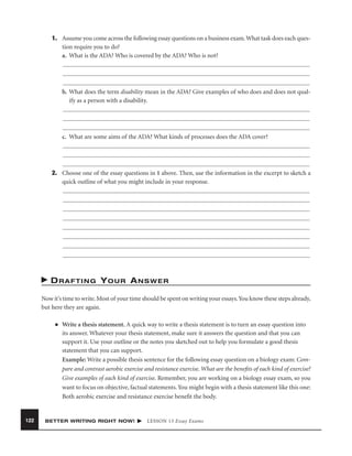 1. Assume you come across the following essay questions on a business exam. What task does each question require you to do?
a. What is the ADA? Who is covered by the ADA? Who is not?

b. What does the term disability mean in the ADA? Give examples of who does and does not qualify as a person with a disability.

c. What are some aims of the ADA? What kinds of processes does the ADA cover?

2. Choose one of the essay questions in 1 above. Then, use the information in the excerpt to sketch a
quick outline of what you might include in your response.

DRAFTING YOUR ANSWER
Now it’s time to write. Most of your time should be spent on writing your essays. You know these steps already,
but here they are again.
■

122

Write a thesis statement. A quick way to write a thesis statement is to turn an essay question into
its answer. Whatever your thesis statement, make sure it answers the question and that you can
support it. Use your outline or the notes you sketched out to help you formulate a good thesis
statement that you can support.
Example: Write a possible thesis sentence for the following essay question on a biology exam: Compare and contrast aerobic exercise and resistance exercise. What are the beneﬁts of each kind of exercise?
Give examples of each kind of exercise. Remember, you are working on a biology essay exam, so you
want to focus on objective, factual statements. You might begin with a thesis statement like this one:
Both aerobic exercise and resistance exercise beneﬁt the body.

BETTER WRITING RIGHT NOW!

LESSON 13 Essay Exams

 