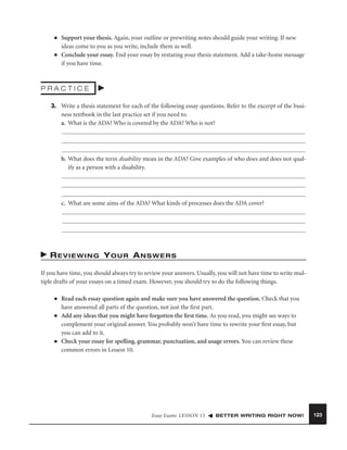 ■

■

Support your thesis. Again, your outline or prewriting notes should guide your writing. If new
ideas come to you as you write, include them as well.
Conclude your essay. End your essay by restating your thesis statement. Add a take-home message
if you have time.

PRACTICE
3. Write a thesis statement for each of the following essay questions. Refer to the excerpt of the business textbook in the last practice set if you need to.
a. What is the ADA? Who is covered by the ADA? Who is not?

b. What does the term disability mean in the ADA? Give examples of who does and does not qualify as a person with a disability.

c. What are some aims of the ADA? What kinds of processes does the ADA cover?

REVIEWING YOUR ANSWERS
If you have time, you should always try to review your answers. Usually, you will not have time to write multiple drafts of your essays on a timed exam. However, you should try to do the following things.
■

■

■

Read each essay question again and make sure you have answered the question. Check that you
have answered all parts of the question, not just the ﬁrst part.
Add any ideas that you might have forgotten the ﬁrst time. As you read, you might see ways to
complement your original answer. You probably won’t have time to rewrite your ﬁrst essay, but
you can add to it.
Check your essay for spelling, grammar, punctuation, and usage errors. You can review these
common errors in Lesson 10.

Essay Exams LESSON 13

BETTER WRITING RIGHT NOW!

123

 