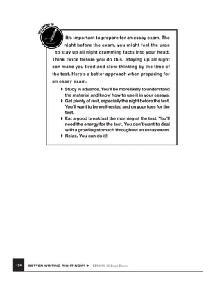 TEST
T

ING TIP
AK

I

It’s important to prepare for an essay exam. The
night before the exam, you might feel the urge

to stay up all night cramming facts into your head.
Think twice before you do this. Staying up all night
can make you tired and slow-thinking by the time of
the test. Here’s a better approach when preparing for
an essay exam.
➧ Study in advance. You’ll be more likely to understand
the material and know how to use it in your essays.
➧ Get plenty of rest, especially the night before the test.
You’ll want to be well-rested and on your toes for the
test.
➧ Eat a good breakfast the morning of the test. You’ll
need the energy for the test. You don’t want to deal
with a growling stomach throughout an essay exam.
➧ Relax. You can do it!

124

BETTER WRITING RIGHT NOW!

LESSON 13 Essay Exams

 