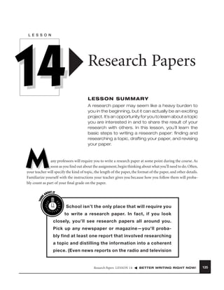 L E S S O N

14

Research Papers
LESSON SUMMARY
A research paper may seem like a heavy burden to
you in the beginning, but it can actually be an exciting
project. It’s an opportunity for you to learn about a topic
you are interested in and to share the result of your
research with others. In this lesson, you’ll learn the
basic steps to writing a research paper: ﬁnding and
researching a topic, drafting your paper, and revising
your paper.

M
THIN
K

any professors will require you to write a research paper at some point during the course. As
soon as you ﬁnd out about the assignment, begin thinking about what you’ll need to do. Often,
your teacher will specify the kind of topic, the length of the paper, the format of the paper, and other details.
Familiarize yourself with the instructions your teacher gives you because how you follow them will probably count as part of your ﬁnal grade on the paper.
OUT IT
AB

School isn’t the only place that will require you
to write a research paper. In fact, if you look
closely, you’ll see research papers all around you.
Pick up any newspaper or magazine—you’ll probably find at least one report that involved researching
a topic and distilling the information into a coherent
piece. (Even news reports on the radio and television

Research Papers LESSON 14

BETTER WRITING RIGHT NOW!

125

 