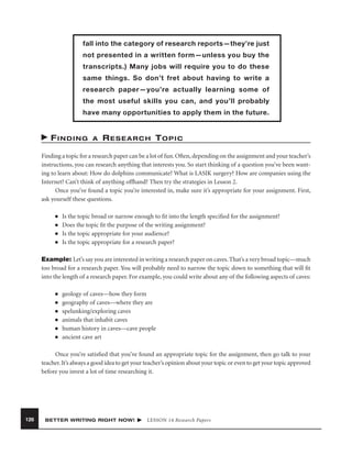 fall into the category of research reports—they’re just
not presented in a written form—unless you buy the
transcripts.) Many jobs will require you to do these
same things. So don’t fret about having to write a
research paper—you’re actually learning some of
the most useful skills you can, and you’ll probably
have many opportunities to apply them in the future.

FINDING

A

RESEARCH TOPIC

Finding a topic for a research paper can be a lot of fun. Often, depending on the assignment and your teacher’s
instructions, you can research anything that interests you. So start thinking of a question you’ve been wanting to learn about: How do dolphins communicate? What is LASIK surgery? How are companies using the
Internet? Can’t think of anything offhand? Then try the strategies in Lesson 2.
Once you’ve found a topic you’re interested in, make sure it’s appropriate for your assignment. First,
ask yourself these questions.
■
■
■
■

Is the topic broad or narrow enough to ﬁt into the length speciﬁed for the assignment?
Does the topic ﬁt the purpose of the writing assignment?
Is the topic appropriate for your audience?
Is the topic appropriate for a research paper?

Example: Let’s say you are interested in writing a research paper on caves. That’s a very broad topic—much
too broad for a research paper. You will probably need to narrow the topic down to something that will ﬁt
into the length of a research paper. For example, you could write about any of the following aspects of caves:
■
■
■
■
■
■

geology of caves—how they form
geography of caves—where they are
spelunking/exploring caves
animals that inhabit caves
human history in caves—cave people
ancient cave art

Once you’re satisﬁed that you’ve found an appropriate topic for the assignment, then go talk to your
teacher. It’s always a good idea to get your teacher’s opinion about your topic or even to get your topic approved
before you invest a lot of time researching it.

126

BETTER WRITING RIGHT NOW!

LESSON 14 Research Papers

 
