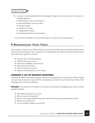 PRACTICE
1. In Lesson 2 you learned about different strategies to help you come up with your own topic for a
writing assignment:
■ Exploring your own areas of expertise
■ Browsing different sources for ideas
■ Keeping a clip ﬁle
■ Writing in a journal
■ Asking others for ideas
■ Gleaning ideas from your environment
Use one of these strategies to come up with a topic you could use for a research paper.

RESEARCHING YOUR TOPIC
Once you have a topic, you are ready to begin your research. Just as knowing your material is important on
an essay exam, knowing your topic is important to a research paper. You cannot write about what you do not
know. Here’s one approach to research.
■
■
■
■
■
■

Generate a list of research questions.
Look for sources you can use.
Evaluate the credibility of your sources.
Make a list of your sources.
Take notes from your sources.
Organize the information you have found.

GENERATE A LIST OF RESEARCH QUESTIONS
A good way to begin researching your topic is to generate a list of questions you will research. Think of things
you want to learn about your topic, why they are important, and why you want to learn them. This activity
should get your creative juices ﬂowing.
Example: Let’s assume you’ve decided to write about cave animals. You might generate a list of research
questions like these.
■
■
■
■
■

What kinds of animals live in caves?
Where in caves do animals live?
How are cave animals different from other animals? How are animals adapted for cave life?
What do cave animals eat?
Are cave animals in danger of extinction?

Research Papers LESSON 14

BETTER WRITING RIGHT NOW!

127

 
