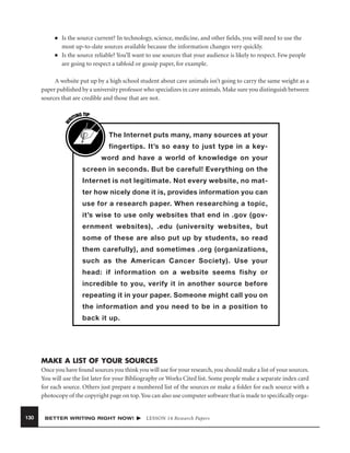 ■

■

Is the source current? In technology, science, medicine, and other ﬁelds, you will need to use the
most up-to-date sources available because the information changes very quickly.
Is the source reliable? You’ll want to use sources that your audience is likely to respect. Few people
are going to respect a tabloid or gossip paper, for example.

W

A website put up by a high school student about cave animals isn’t going to carry the same weight as a
paper published by a university professor who specializes in cave animals. Make sure you distinguish between
sources that are credible and those that are not.
G TIP
TIN
RI

The Internet puts many, many sources at your
fingertips. It’s so easy to just type in a keyword and have a world of knowledge on your
screen in seconds. But be careful! Everything on the
Internet is not legitimate. Not every website, no matter how nicely done it is, provides information you can
use for a research paper. When researching a topic,
it’s wise to use only websites that end in .gov (government websites), .edu (university websites, but
some of these are also put up by students, so read
them carefully), and sometimes .org (organizations,
such as the American Cancer Society). Use your
head: if information on a website seems fishy or
incredible to you, verify it in another source before
repeating it in your paper. Someone might call you on
the information and you need to be in a position to
back it up.

MAKE A LIST OF YOUR SOURCES
Once you have found sources you think you will use for your research, you should make a list of your sources.
You will use the list later for your Bibliography or Works Cited list. Some people make a separate index card
for each source. Others just prepare a numbered list of the sources or make a folder for each source with a
photocopy of the copyright page on top. You can also use computer software that is made to speciﬁcally orga-

130

BETTER WRITING RIGHT NOW!

LESSON 14 Research Papers

 