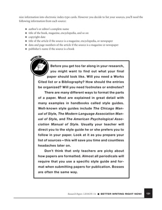 nize information into electronic index-type cards. However you decide to list your sources, you’ll need the
following information from each source:

■
■
■
■
■

author’s or editor’s complete name
title of the book, magazine, encyclopedia, and so on
copyright date
title of the article if the source is a magazine, encyclopedia, or newspaper
data and page numbers of the article if the source is a magazine or newspaper
publisher’s name if the source is a book

W

■

G TIP
TIN
RI

Before you get too far along in your research,
you might want to find out what your final
paper should look like. Will you need a Works
Cited list or a Bibliography? How should the entries
be organized? Will you need footnotes or endnotes?
There are many different ways to format the parts
of a paper. Most are explained in great detail with
many examples in handbooks called style guides.
Well-known style guides include The Chicago Manual of Style, The Modern Language Association Manual of Style, and The American Psychological Association Manual of Style. Usually your teacher will
direct you to the style guide he or she prefers you to
follow in your paper. Look at it as you prepare your
list of sources—this will save you time and countless
headaches later on.
Don’t think that only teachers are picky about
how papers are formatted. Almost all periodicals will
require that you use a specific style guide and format when submitting papers for publication. Bosses
are often the same way.

Research Papers LESSON 14

BETTER WRITING RIGHT NOW!

131

 