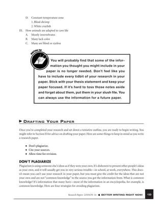 Constant-temperature zone
1. Blind shrimp
2. White crayﬁsh
III. How animals are adapted to cave life
A. Mostly invertebrates
B. Many lack color
C. Many are blind or eyeless

W

D.

G TIP
TIN
RI

You will probably find that some of the information you thought you might include in your
paper is no longer needed. Don’t feel like you
have to include every tidbit of your research in your
paper. Stick with your thesis statement and keep your
paper focused. If it’s hard to toss those notes aside
and forget about them, put them in your slush file. You
can always use the information for a future paper.

D R A F T I N G Y O U R PA P E R
Once you’ve completed your research and set down a tentative outline, you are ready to begin writing. You
might refer to Section II for advice on drafting your paper. Here are some things to keep in mind as you write
a research paper.
■
■
■

Don’t plagiarize.
Cite your sources.
Allow time for revision.

DON’T PLAGIARIZE
Plagiarism is using someone else’s ideas as if they were your own. It’s dishonest to present other people’s ideas
as your own, and it will usually get you in very serious trouble—in school, at work, everywhere. This doesn’t mean you can’t use your research in your paper, but you must give the credit for the ideas that are not
your own and are not “common knowledge” to the source you got the information from. What is common
knowledge? It’s information that many have—most of the information in an encyclopedia, for example, is
common knowledge. Here are four strategies for avoiding plagiarism.
Research Papers LESSON 14

BETTER WRITING RIGHT NOW!

133

 