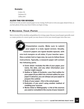 Examples
(Culver 59)
(Jackman 92)
(Jeffrey 685)

ALLOW TIME FOR REVISION
Don’t try to write an entire research paper in one evening. You’ll want to write your paper ahead of time, so
you have plenty of time away from it before you begin revising.

R E V I S I N G Y O U R PA P E R

W

Refer to Section III for checklists and guidelines for revising a paper. Because research papers generally count
as a major portion of a course’s grade, you may choose to revise your research paper more than once.
G TIP
TIN
RI

Presentation counts. Make sure to submit
your paper in a neat, typed version. Usually,
research papers are typed double-spaced, with
one-inch margins on all sides. If your teacher specifies a certain font or type size, be sure to follow those
instructions. Typically, a research paper will contain
the following parts.
➧ Cover sheet—includes the title of your paper, your
name, the date, and any other information your
teacher might request
➧ Outline or Table of Contents—your ﬁnal outline for
your paper (if you didn’t do a formal outline for your
paper in advance, you can always use your paper to
prepare this outline)
➧ Body of your paper—this is the actual paper
➧ Endnotes—if you aren’t using another method of
crediting your sources
➧ Works Cited or Bibliography—a list of the sources
you used or consulted in the course of your research

Research Papers LESSON 14

BETTER WRITING RIGHT NOW!

135

 