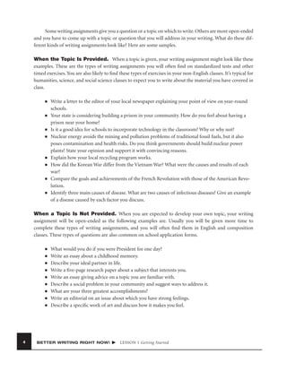 Some writing assignments give you a question or a topic on which to write. Others are more open-ended
and you have to come up with a topic or question that you will address in your writing. What do these different kinds of writing assignments look like? Here are some samples.
When the Topic Is Provided. When a topic is given, your writing assignment might look like these
examples. These are the types of writing assignments you will often ﬁnd on standardized tests and other
timed exercises. You are also likely to ﬁnd these types of exercises in your non-English classes. It’s typical for
humanities, science, and social science classes to expect you to write about the material you have covered in
class.
■

■

■
■

■
■

■

■

Write a letter to the editor of your local newspaper explaining your point of view on year-round
schools.
Your state is considering building a prison in your community. How do you feel about having a
prison near your home?
Is it a good idea for schools to incorporate technology in the classroom? Why or why not?
Nuclear energy avoids the mining and pollution problems of traditional fossil fuels, but it also
poses contamination and health risks. Do you think governments should build nuclear power
plants? State your opinion and support it with convincing reasons.
Explain how your local recycling program works.
How did the Korean War differ from the Vietnam War? What were the causes and results of each
war?
Compare the goals and achievements of the French Revolution with those of the American Revolution.
Identify three main causes of disease. What are two causes of infectious diseases? Give an example
of a disease caused by each factor you discuss.

When a Topic Is Not Provided. When you are expected to develop your own topic, your writing
assignment will be open-ended as the following examples are. Usually you will be given more time to
complete these types of writing assignments, and you will often ﬁnd them in English and composition
classes. These types of questions are also common on school application forms.
■
■
■
■
■
■
■
■
■

4

What would you do if you were President for one day?
Write an essay about a childhood memory.
Describe your ideal partner in life.
Write a ﬁve-page research paper about a subject that interests you.
Write an essay giving advice on a topic you are familiar with.
Describe a social problem in your community and suggest ways to address it.
What are your three greatest accomplishments?
Write an editorial on an issue about which you have strong feelings.
Describe a speciﬁc work of art and discuss how it makes you feel.

BETTER WRITING RIGHT NOW!

LESSON 1 Getting Started

 
