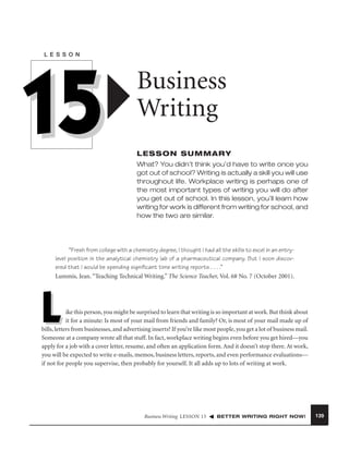 L E S S O N

15

Business
Writing
LESSON SUMMARY
What? You didn’t think you’d have to write once you
got out of school? Writing is actually a skill you will use
throughout life. Workplace writing is perhaps one of
the most important types of writing you will do after
you get out of school. In this lesson, you’ll learn how
writing for work is different from writing for school, and
how the two are similar.

“Fresh from college with a chemistry degree, I thought I had all the skills to excel in an entrylevel position in the analytical chemistry lab of a pharmaceutical company. But I soon discovered that I would be spending signiﬁcant time writing reports . . . .”
Lummis, Jean. “Teaching Technical Writing.” The Science Teacher, Vol. 68 No. 7 (October 2001).

L

ike this person, you might be surprised to learn that writing is so important at work. But think about
it for a minute: Is most of your mail from friends and family? Or, is most of your mail made up of
bills, letters from businesses, and advertising inserts? If you’re like most people, you get a lot of business mail.
Someone at a company wrote all that stuff. In fact, workplace writing begins even before you get hired—you
apply for a job with a cover letter, resume, and often an application form. And it doesn’t stop there. At work,
you will be expected to write e-mails, memos, business letters, reports, and even performance evaluations—
if not for people you supervise, then probably for yourself. It all adds up to lots of writing at work.

Business Writing LESSON 15

BETTER WRITING RIGHT NOW!

139

 